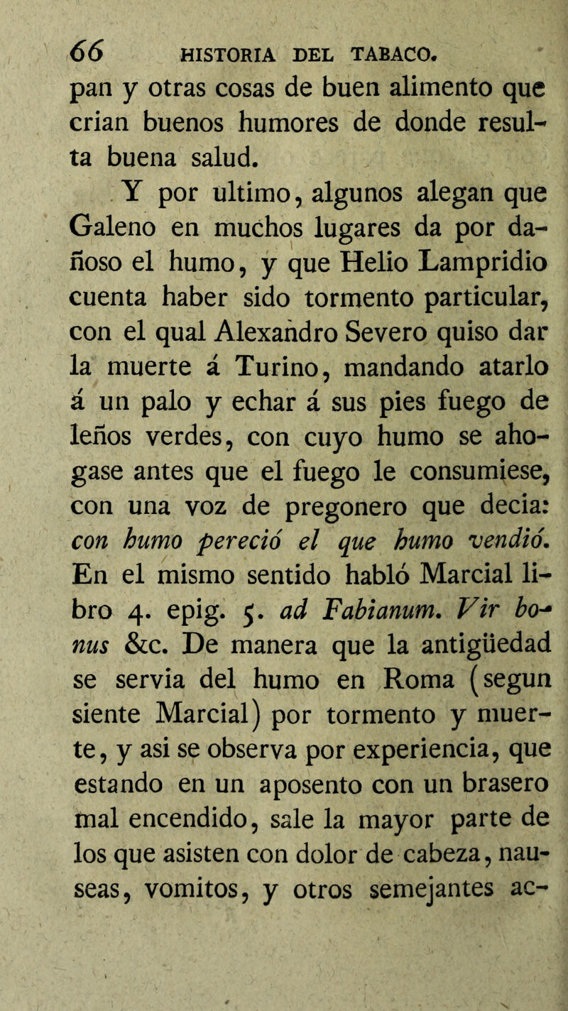 pan y otras cosas de buen alimento que crian buenos humores de donde resul- ta buena salud. Y por ultimo, algunos alegan que Galeno en muchos lugares da por da- ñoso el humo, y que Helio Lampridio cuenta haber sido tormento particular, con el qual Alexañdro Severo quiso dar la muerte á Tu riño, mandando atarlo á un palo y echar á sus pies fuego de leños verdes, con cuyo humo se aho- gase antes que el fuego le consumiese, con una voz de pregonero que decia: con humo pereció el que humo vendió. En el mismo sentido habló Marcial li- bro 4. epig. 5. ad Fabianum. Vir bo-‘ ñus &c. De manera que la antigüedad se servia del humo en Roma (según siente Marcial) por tormento y muer- te, y asi se observa por experiencia, que estando en un aposento con un brasero mal encendido, sale la mayor parte de los que asisten con dolor de cabeza, nau- seas, vómitos, y otros semejantes ac-