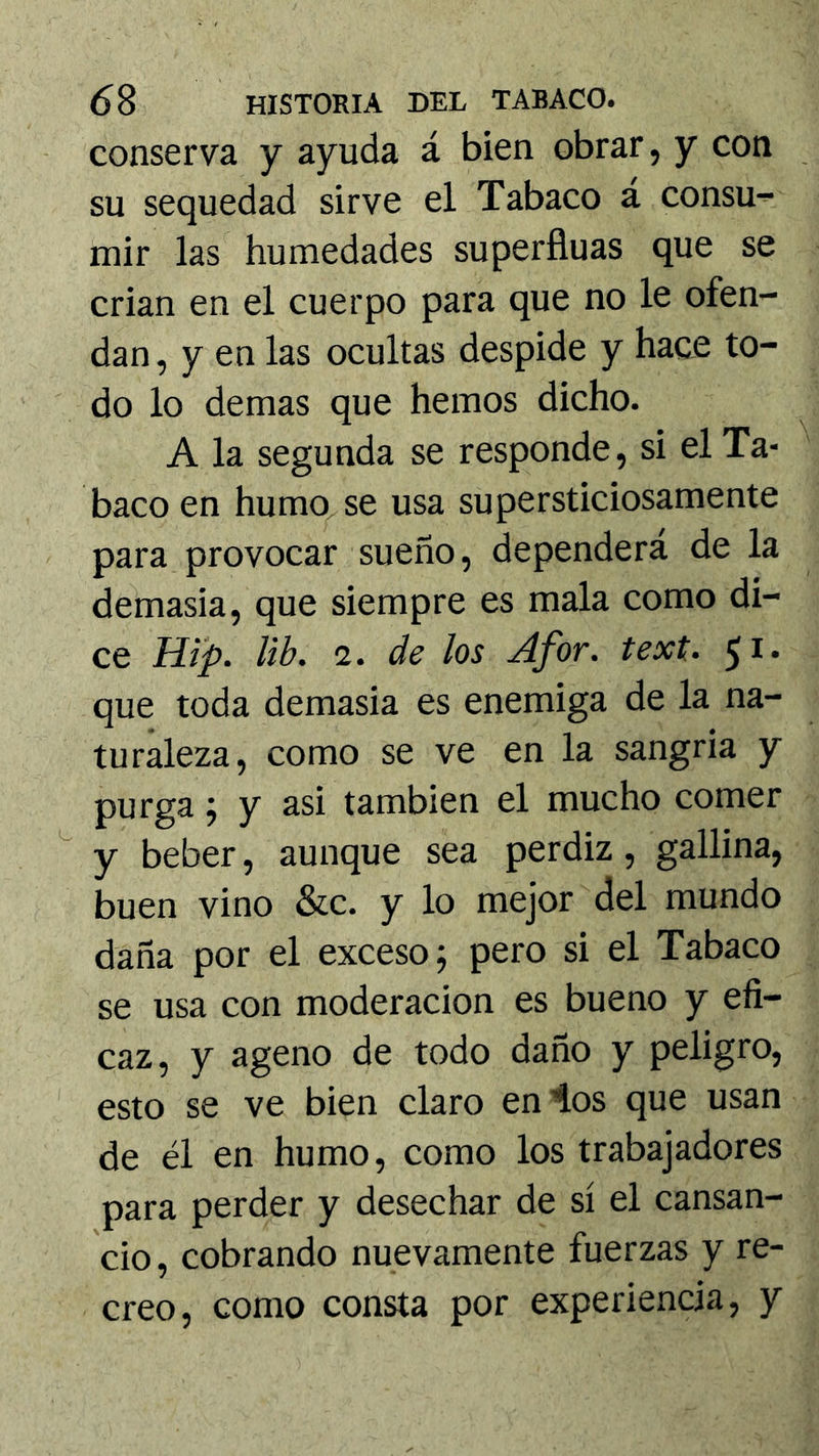 conserva y ayuda á bien obrar, y con su sequedad sirve el Tabaco á consu- mir las humedades superfiuas que se crian en el cuerpo para que no le ofen- dan , y en las ocultas despide y hace to- do lo demas que hemos dicho. A la segunda se responde, si el Ta- baco en humq.se usa supersticiosamente para provocar sueño, dependerá de la demasia, que siempre es mala como di- ce Hip. lib. 2. de los Afor. text. 51* que toda demasia es enemiga de la na- turaleza, como se ve en la sangría y purga; y asi también el mucho comer y beber, aunque sea perdiz, gallina, buen vino &c. y lo mejor del mundo daña por el exceso 5 pero si el Tabaco se usa con moderación es bueno y efi- caz, y ageno de todo daño y peligro, esto se ve bien claro en’los que usan de él en humo, como los trabajadores para perder y desechar de sí el cansan- cio, cobrando nuevamente fuerzas y re- creo, como consta por experiencia, y