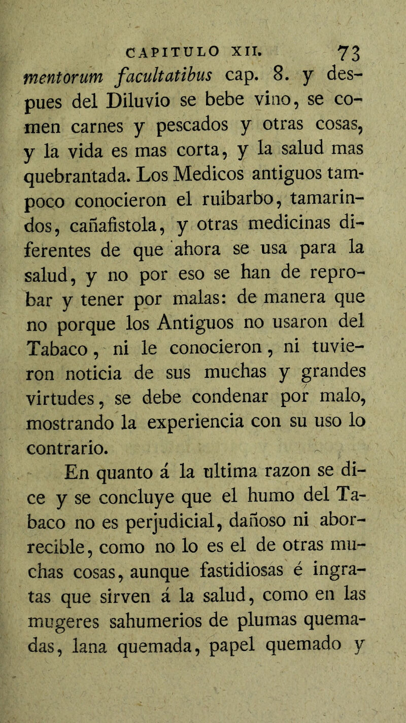 mentorutn facultatibus cap. 8. y des- pués del Diluvio se bebe vino, se co- men carnes y pescados y otras cosas, y la vida es mas corta, y la salud mas quebrantada. Los Médicos antiguos tam- poco conocieron el ruibarbo, tamarin- dos, cañafistola, y otras medicinas di- ferentes de que ahora se usa para la salud, y no por eso se han de repro- bar y tener por malas: de manera que no porque los Antiguos no usaron del Tabaco, ni le conocieron, ni tuvie- ron noticia de sus muchas y grandes virtudes, se debe condenar por malo, mostrando la experiencia con su uso lo contrario. En quanto á la ultima razón se di- ce y se concluye que el humo del Ta- baco no es perjudicial, dañoso ni abor- recible, como no lo es el de otras mu- chas cosas, aunque fastidiosas é ingra- tas que sirven á la salud, como en las mugeres sahumerios de plumas quema- das, lana quemada, papel quemado y