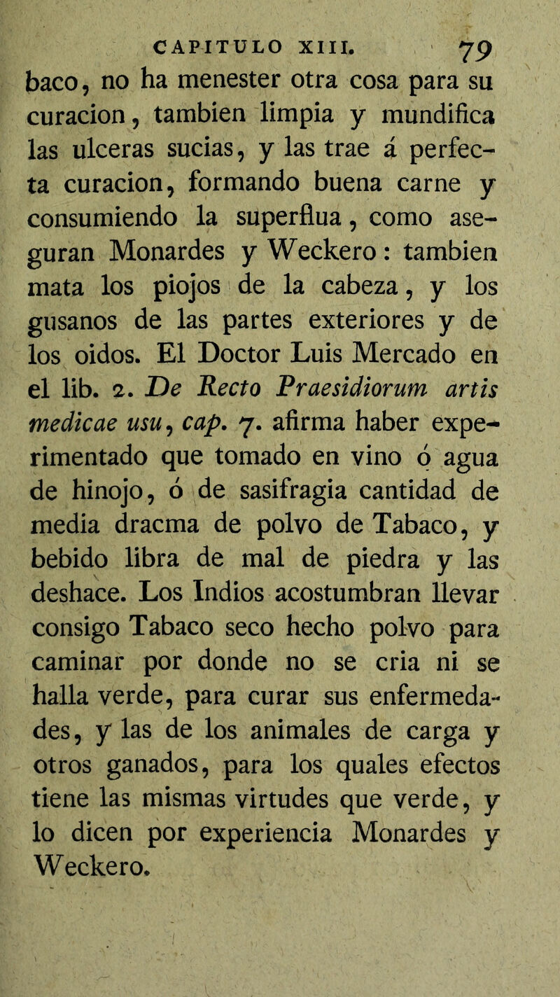 baco, no ha menester otra cosa para su curación, también limpia y mundifica las ulceras sucias, y las trae á perfec- ta curación, formando buena carne y consumiendo la superfina, como ase- guran Monardes y Weckero: también mata los piojos de la cabeza, y los gusanos de las partes exteriores y de los oidos. El Doctor Luis Mercado en el lib. 2. De Recto Praesidiorum artis medkae usu, cap. 7. afirma haber expe- rimentado que tomado en vino ó agua de hinojo, ó de sasifragia cantidad de media dracma de polvo de Tabaco, y bebido libra de mal de piedra y las deshace. Los Indios acostumbran llevar consigo Tabaco seco hecho polvo para caminar por donde no se cria ni se halla verde, para curar sus enfermeda- des, y las de los animales de carga y otros ganados, para los quales efectos tiene las mismas virtudes que verde, y lo dicen por experiencia Monardes y Weckero.