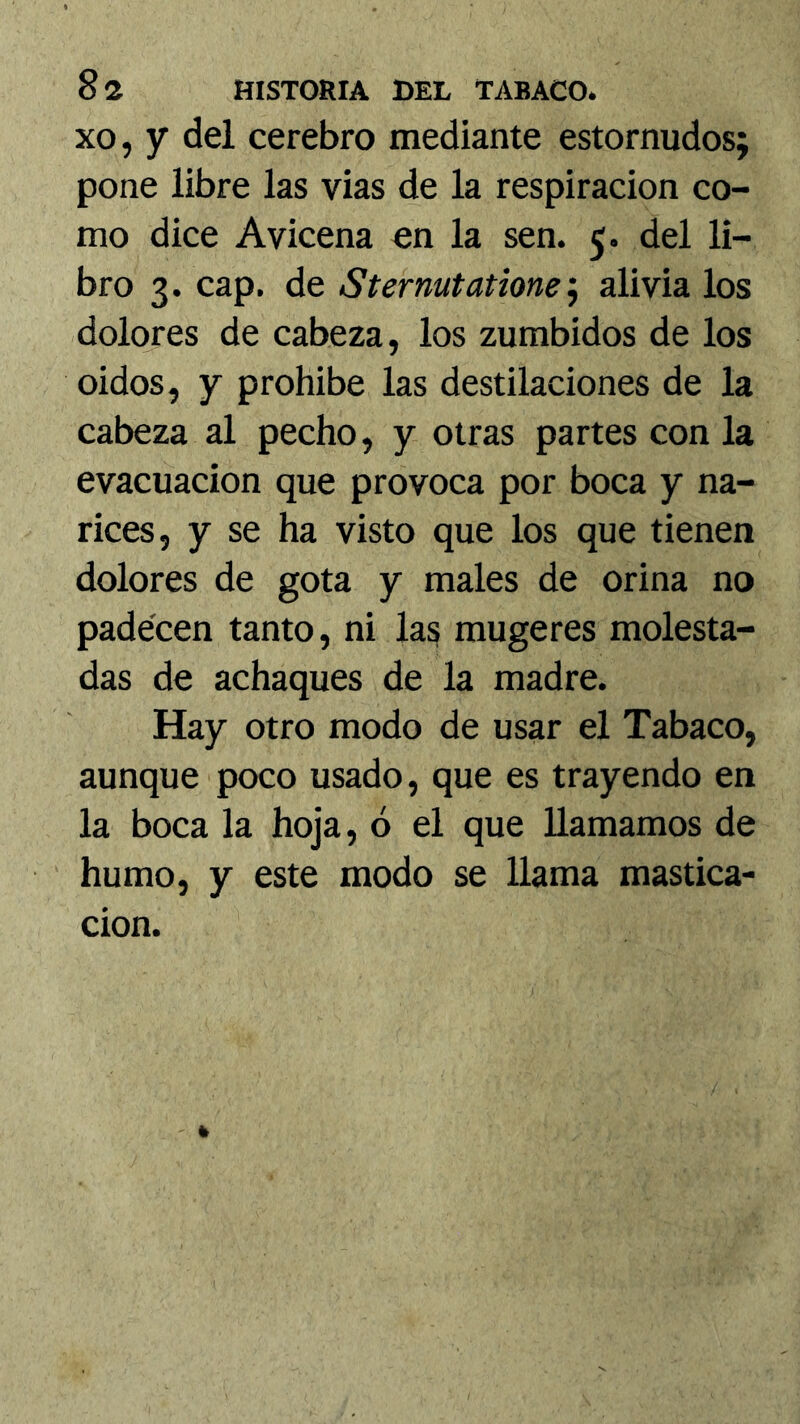 xo, y del cerebro mediante estornudos; pone libre las vias de la respiración co- mo dice Avicena en la sen. 5. del li- bro 3. cap. de Sternutatione alivia los dolores de cabeza, los zumbidos de los oidos, y prohibe las destilaciones de la cabeza al pecho, y otras partes con la evacuación que provoca por boca y na- rices, y se ha visto que los que tienen dolores de gota y males de orina no padecen tanto, ni las mugeres molesta- das de achaques de la madre. Hay otro modo de usar el Tabaco, aunque poco usado, que es trayendo en la boca la hoja, ó el que llamamos de humo, y este modo se llama mastica- ción.