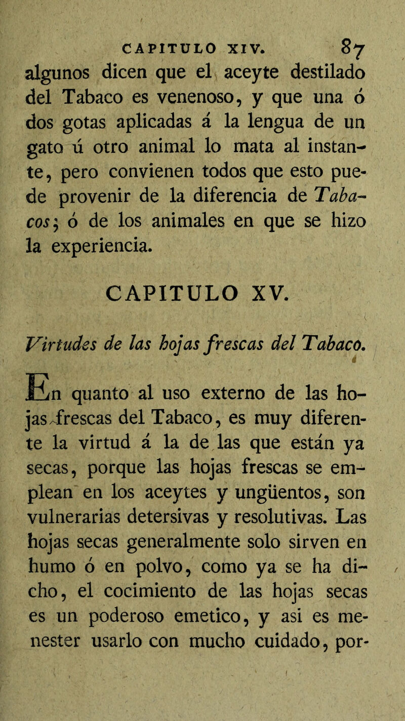 algunos dicen que el aceyte destilado del Tabaco es venenoso, y que una ó dos gotas aplicadas á la lengua de un gato ú otro animal lo mata al instan- te, pero convienen todos que esto pue- de provenir de la diferencia de Taba- cos'y 6 de los animales en que se hizo la experiencia. CAPITULO XV. Virtudes de las hojas frescas del Tabaco. En quanto al uso externo de las ho- jas Trescas del Tabaco, es muy diferen- te la virtud á la de las que están ya secas, porque las hojas frescas se em- plean en los aceytes y ungüentos, son vulnerarias detersivas y resolutivas. Las hojas secas generalmente solo sirven en humo ó en polvo, como ya se ha di- cho, el cocimiento de las hojas secas es un poderoso emético, y asi es me- nester usarlo con mucho cuidado, por-