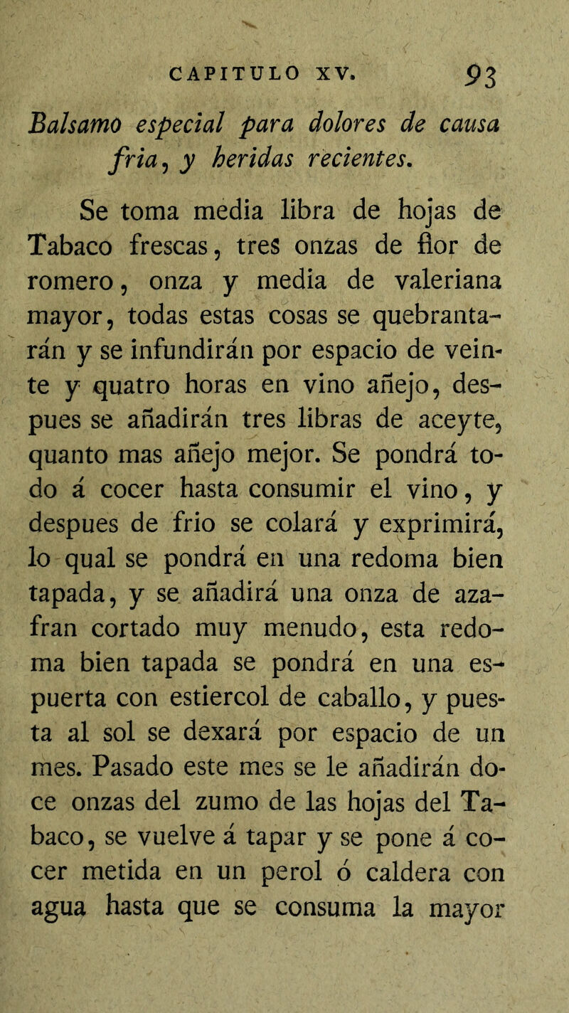 Balsamo especial para dolores de causa fria, y heridas recientes. Se toma media libra de hojas de Tabaco frescas, tres onzas de fior de romero, onza y media de valeriana mayor, todas estas cosas se quebranta- rán y se infundirán por espacio de vein- te y quatro horas en vino añejo, des- pués se añadirán tres libras de aceyte, quanto mas añejo mejor. Se pondrá to- do á cocer hasta consumir el vino, y después de frió se colará y exprimirá, lo qual se pondrá en una redoma bien tapada, y se añadirá una onza de aza- frán cortado muy menudo, esta redo- ma bien tapada se pondrá en una es- puerta con estiércol de caballo, y pues- ta al sol se dexará por espacio de un mes. Pasado este mes se le añadirán do- ce onzas del zumo de las hojas del Ta- baco, se vuelve á tapar y se pone á co- cer metida en un perol ó caldera con agua hasta que se consuma la mayor