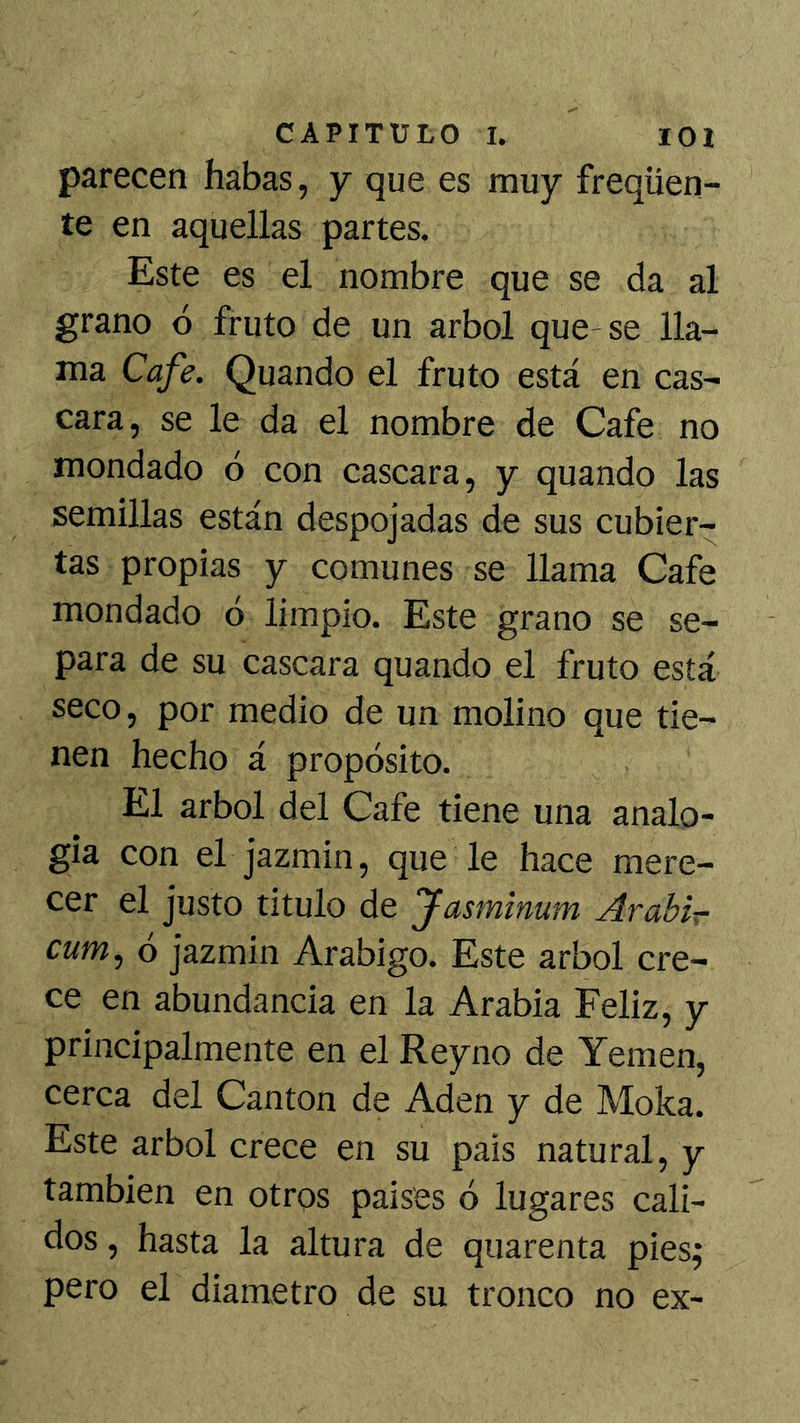 parecen habas, y que es muy freqüen- te en aquellas partes. Este es el nombre que se da al grano ó fruto de un árbol que-se lla- ma Cafe. Quando el fruto está en cas- cara, se le da el nombre de Cafe no mondado ó con cascara, y quando las semillas están despojadas de sus cubier- tas propias y comunes se llama Cafe mondado ó limpio. Este grano se se- para de su cascara quando el fruto está seco, por medio de un molino que tie- nen hecho á propósito. El árbol del Cafe tiene una analo- gía con el jazmín, que le hace mere- cer el justo titulo de Jasmimm Arabir cum, ó jazmín Arábigo. Este árbol cre- ce en abundancia en la Arabia Feliz, y principalmente en el Reyno de Yemen, cerca del Cantón de Aden y de Moka. Este árbol crece en su país natural, y también en otros países ó lugares cali- dos , hasta la altura de quarenta pies; pero el diámetro de su tronco no ex-