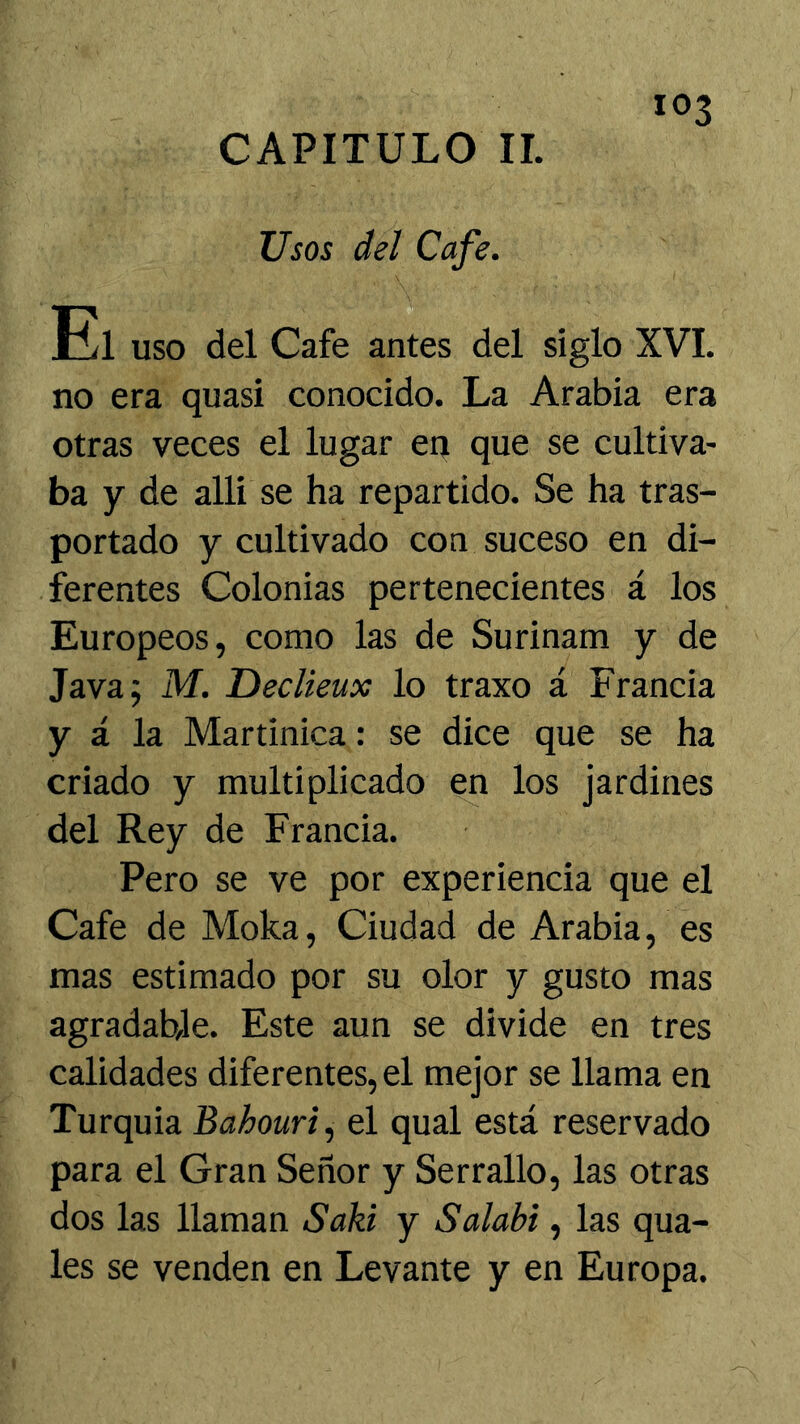 CAPITULO II. Usos del Cafe. El uso del Cafe antes del siglo XVI. no era quasi conocido. La Arabia era otras veces el lugar en que se cultiva- ba y de alli se ha repartido. Se ha tras- portado y cultivado con suceso en di- ferentes Colonias pertenecientes á los Europeos, como las de Surinam y de Java; M. Tieclieux lo traxo á Francia y á la Martinica: se dice que se ha criado y multiplicado en los jardines del Rey de Francia. Pero se ve por experiencia que el Cafe de Moka, Ciudad de Arabia, es mas estimado por su olor y gusto mas agradable. Este aun se divide en tres calidades diferentes, el mejor se llama en Turquia Bahouri, el qual está reservado para el Gran Señor y Serrallo, las otras dos las llaman Saki y Salabi, las qua- les se venden en Levante y en Europa.