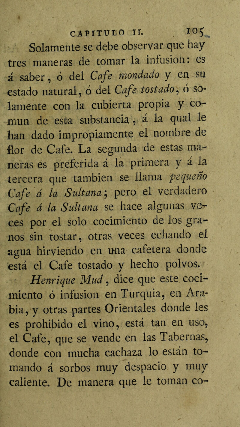 Solamente se debe observar que hay- tres maneras de tomar la infusión: es á saber, ó del Cafe mondado y en~su estado natural, ó del Cafe tostadoó so- lamente con la cubierta propia y co- mún de esta substancia., á la qual le han dado impropiamente el nombre de flor de Cafe. La segunda de estas ma- neras es preferida á la primera y á la tercera que también se llama pequeño Cafe á la Sultana', pero el verdadero Cafe á la Sultana se hace algunas ve- ces por el solo cocimiento de los gra- nos sin tostar, otras veces echando el agua hirviendo en una cafetera donde está el Cafe tostado y hecho polvos. Henrique Mud, dice que este coci- miento ó infusión en Turquia, en Ara- bia, y otras partes Orientales donde les es prohibido el vino, está tan en uso, el Cafe, que se vende en las Tabernas, donde con mucha cachaza lo están to- mando á sorbos muy despacio y muy caliente. De manera que le toman co-