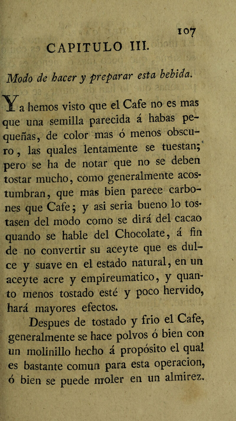 CAPITULO III. Modo de hacer y preparar esta bebida. Ya hemos visto que el Cafe no es mas que una semilla parecida a habas pe- queñas, de color mas o menos obscu- ro , las quales lentamente se tuestan; pero se ha de notar que no se deben tostar mucho, como generalmente acos- tumbran, que mas bien parece carbo- nes que Cafe; y asi seria bueno lo tos- tasen del modo como se dirá del cacao quando se hable del Chocolate, a fin de no convertir su aceyte que es dul- ce y suave en el estado natural, en un aceyte acre y empireumatico, y quan- to menos tostado esté y poco hervido, hará mayores efectos. Después de tostado y frió el Cafe, generalmente se hace polvos ó bien con un molinillo hecho á propósito el qual es bastante común para esta operación, ó bien se puede moler en un almirez.