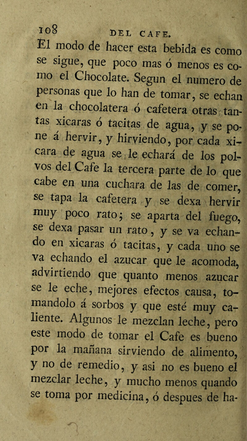 El modo de hacer esta bebida es como se sigue, que poco mas ó menos es co- mo el Chocolate. Según el numero de personas que lo han de tomar, se echan en la chocolatera ó cafetera otras tan- tas xicaras o tacitas de agua, y se po- ne á hervir, y hirviendo, por cada xi- cara de agua se le echará de los pol- vos del Cafe la tercera parte de lo que cabe en una cuchara de las de comer, se tapa la cafetera y se dexa hervir muy poco rato; se aparta del fuego, se dexa pasar un rato, y se va echan- do en xicaras ó tacitas, y cada uno se va echando el azúcar que le acomoda, advirtiendo que quanto menos azúcar se le eche, mejores efectos causa, to- mándolo á sorbos y que esté muy ca- liente. Algunos le mezclan leche, pero este modo de tomar el Cafe es bueno por la mañana sirviendo de alimento, y no de remedio, y asi no es bueno el mezclar leche, y mucho menos quando se toma por medicina, ó después de ha-