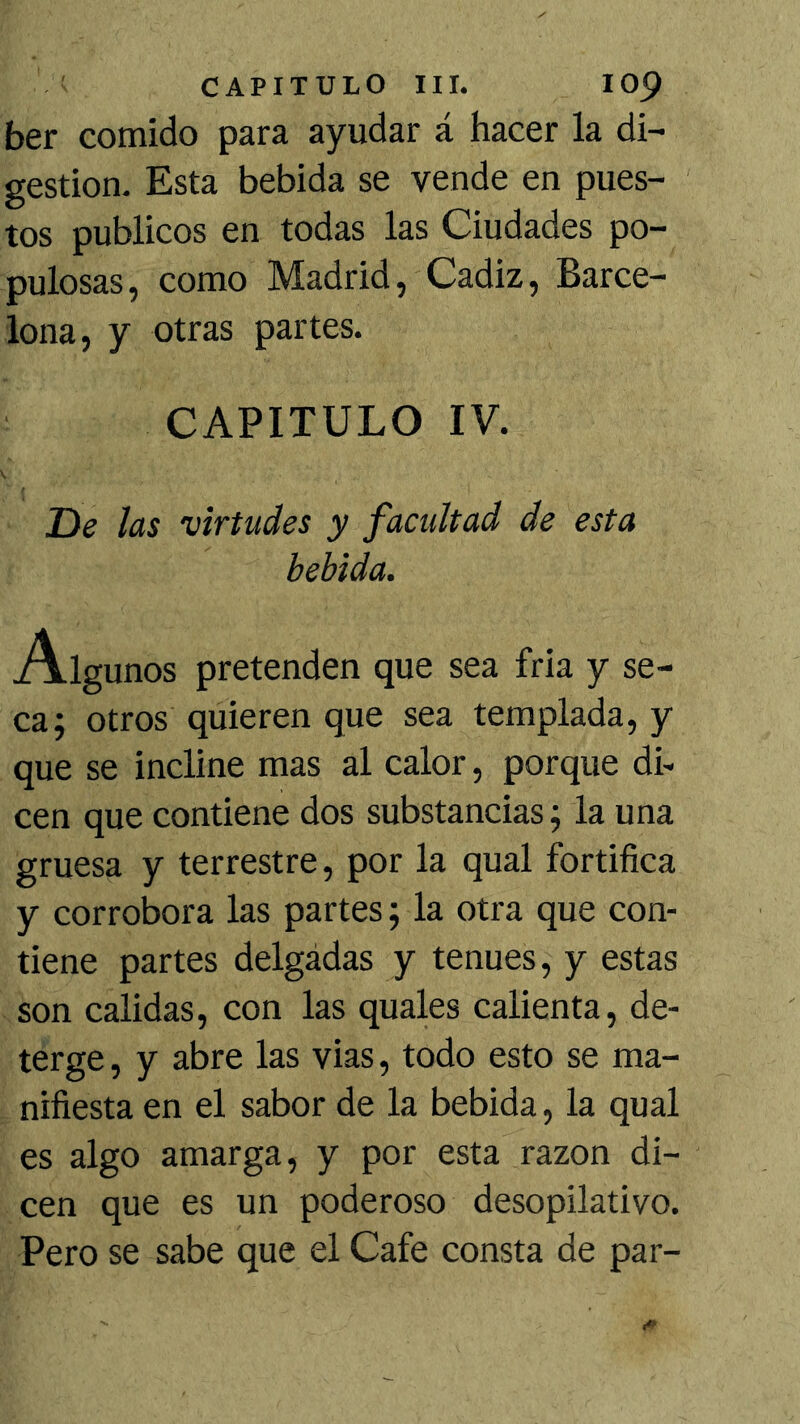 ber comido para ayudar á hacer la di- gestión. Esta bebida se vende en pues- tos públicos en todas las Ciudades po- pulosas, como Madrid, Cádiz, Barce- lona, y otras partes. CAPITULO IV. He las virtudes y facultad de esta bebida. Algunos pretenden que sea fria y se- ca; otros quieren que sea templada, y que se incline mas al calor, porque di- cen que contiene dos substancias; la una gruesa y terrestre, por la qual fortifica y corrobora las partes; la otra que con- tiene partes delgadas y tenues, y estas son calidas, con las quales calienta, de- terge, y abre las vias, todo esto se ma- nifiesta en el sabor de la bebida, la qual es algo amarga, y por esta razón di- cen que es un poderoso desopilativo. Pero se sabe que el Cafe consta de par-