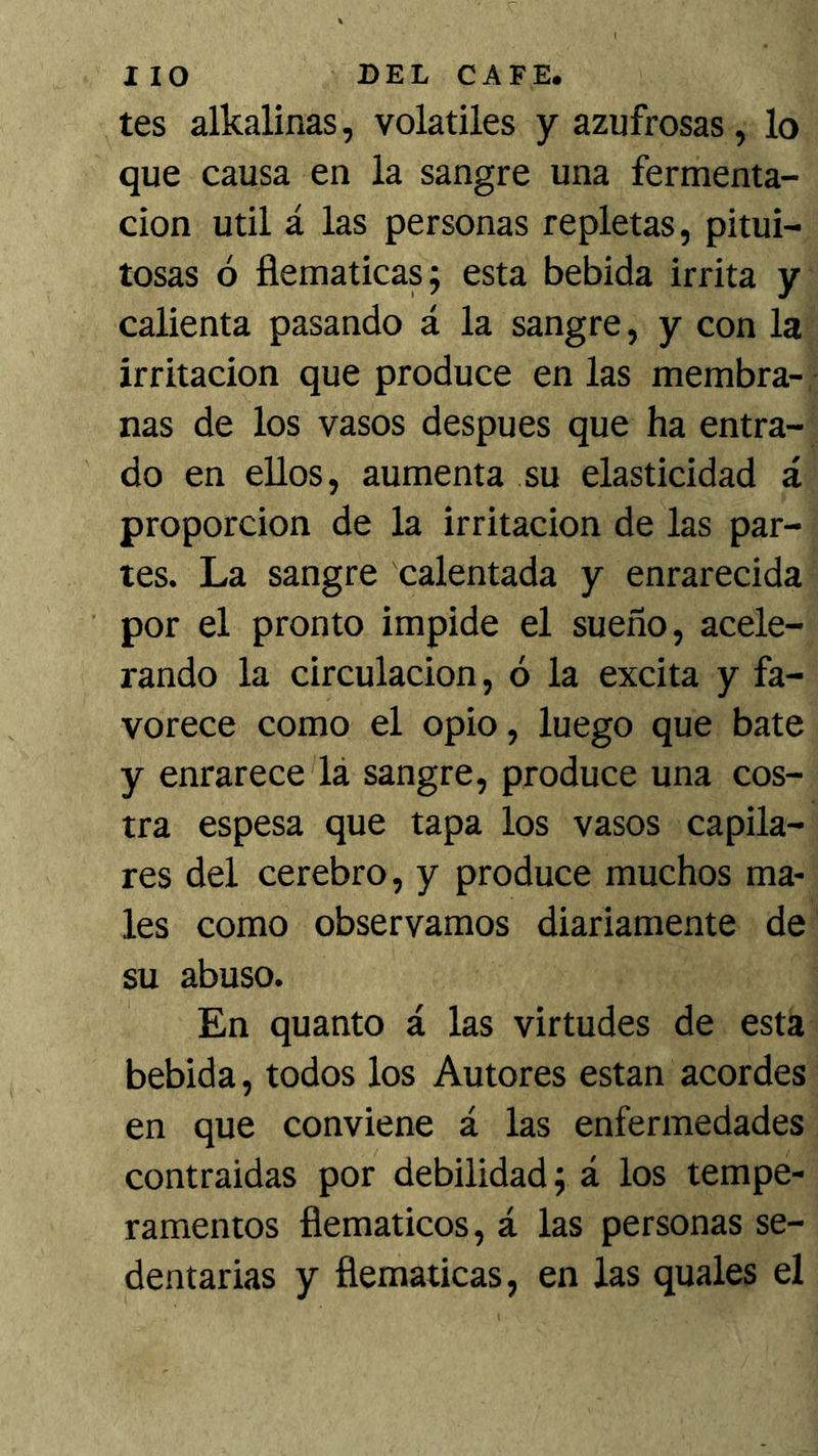tes alkalinas, volátiles y azufrosas, lo que causa en la sangre una fermenta- ción Util á las personas repletas, pitui- tosas ó flemáticas; esta bebida irrita y calienta pasando á la sangre, y con la irritación que produce en las membra- nas de los vasos después que ha entra- do en ellos, aumenta su elasticidad á proporción de la irritación de las par- tes. La sangre calentada y enrarecida por el pronto impide el sueño, acele- rando la circulación, ó la excita y fa- vorece como el opio, luego que bate y enrarece lá sangre, produce una cos- tra espesa que tapa los vasos capila- res del cerebro, y produce muchos ma- les como observamos diariamente de su abuso. En quanto á las virtudes de esta bebida, todos los Autores están acordes en que conviene á las enfermedades contraidas por debilidad; á los tempe- ramentos flemáticos, á las personas se- dentarias y flemáticas, en las quales el
