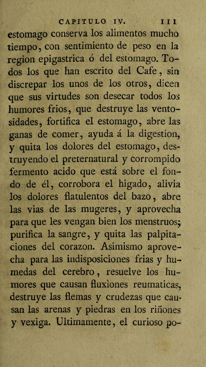 estomago conserva los alimentos mucho tiempo, con sentimiento de peso en la región epigástrica ó del estomago. To- dos los que han escrito del Cafe, sin discrepar los unos de los otros, dicen que sus virtudes son desecar todos los humores frios, que destruye las vento- sidades, fortifica el estomago, abre las ganas de comer, ayuda á la digestión, y quita los dolores del estomago, des- truyendo el preternatural y corrompido fermento acido que está sobre el fon- do de él, corrobora el higado, alivia los dolores fiatulentos del bazo, abre, las vias de las mugeres, y aprovecha para que les vengan bien los menstruos; purifica la sangre, y quita las palpita- ciones del corazón. Asimismo aprove- cha para las indisposiciones frias y hú- medas del cerebro, resuelve los hu- mores que causan fluxiones reumáticas, destruye las flemas y crudezas que cau- san las arenas y piedras en los riñones y vexiga. Ultimamente, el curioso po-