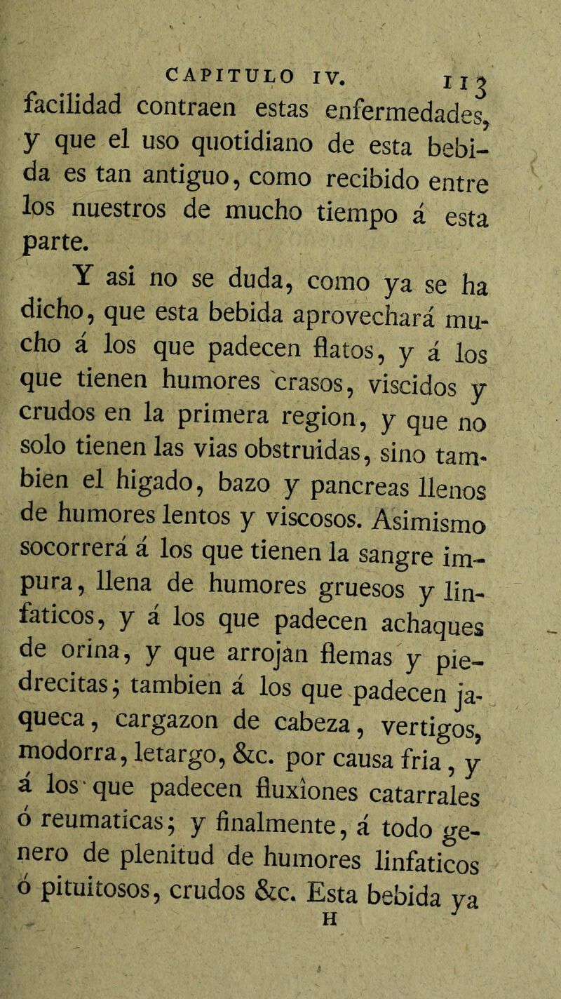 facilidad contraen estas enfermedades y que el uso quotidiano de esta bebi- da es tan antiguo, como recibido entre los nuestros de mucho tiempo á esta parte. Y asi no se duda, como ya se ha dicho, que esta bebida aprovechará mu* cho á los que padecen flatos, y á los que tienen humores crasos, viscidos y crudos en la primera región, y que no solo tienen las vias obstruidas, sino tam- bién el higado, bazo y páncreas llenos de humores lentos y viscosos. Asimismo socorrerá á los que tienen la sangre im- pura , llena de humores gruesos y lin- fáticos, y á los que padecen achaques de orina, y que arrojan flemas y pie- drecitas j también á los que padecen ja- queca, cargazón de cabeza, vértigos, modorra, letargo, &c. por causa fria, y á los • que padecen fluxiones catarrales ó reumáticas; y finalmente, á todo ge- nero de plenitud de humores linfáticos ó pituitosos, crudos &c. Esta bebida ya