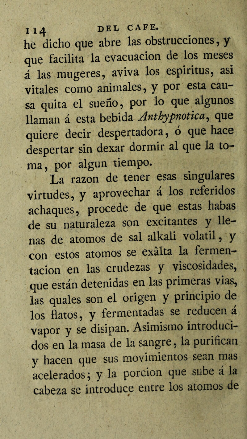 he dicho que abre las obstrucciones, y que facilita la evacuación de los meses á las mugeres, aviva los espíritus, asi vitales como animales, y por esta cau- sa quita el sueño, por lo que algunos llaman á esta bebida Anthypnotica^ que quiere decir despertadora, o que hace despertar sin dexar dormir al que la to- ma, por algún tiempo. La razón de tener esas singulares virtudes, y aprovechar á los referidos achaques, procede de que estas habas de su naturaleza son excitantes y lle- nas de atomos de sal alkali volátil, y con estos atomos se exalta la fermen- tación en las crudezas y viscosidades, que están detenidas en las primeras vias, las quales son el origen y principio de los flatos, y fermentadas se reducen á vapor y se disipan. Asimismo introduci- dos en la masa de la sangre, la purifican y hsccn tjuc sus moviniicntos scsn m3S acelerados 9 y la porción que sube á la cabeza se introduce entre los atomos de