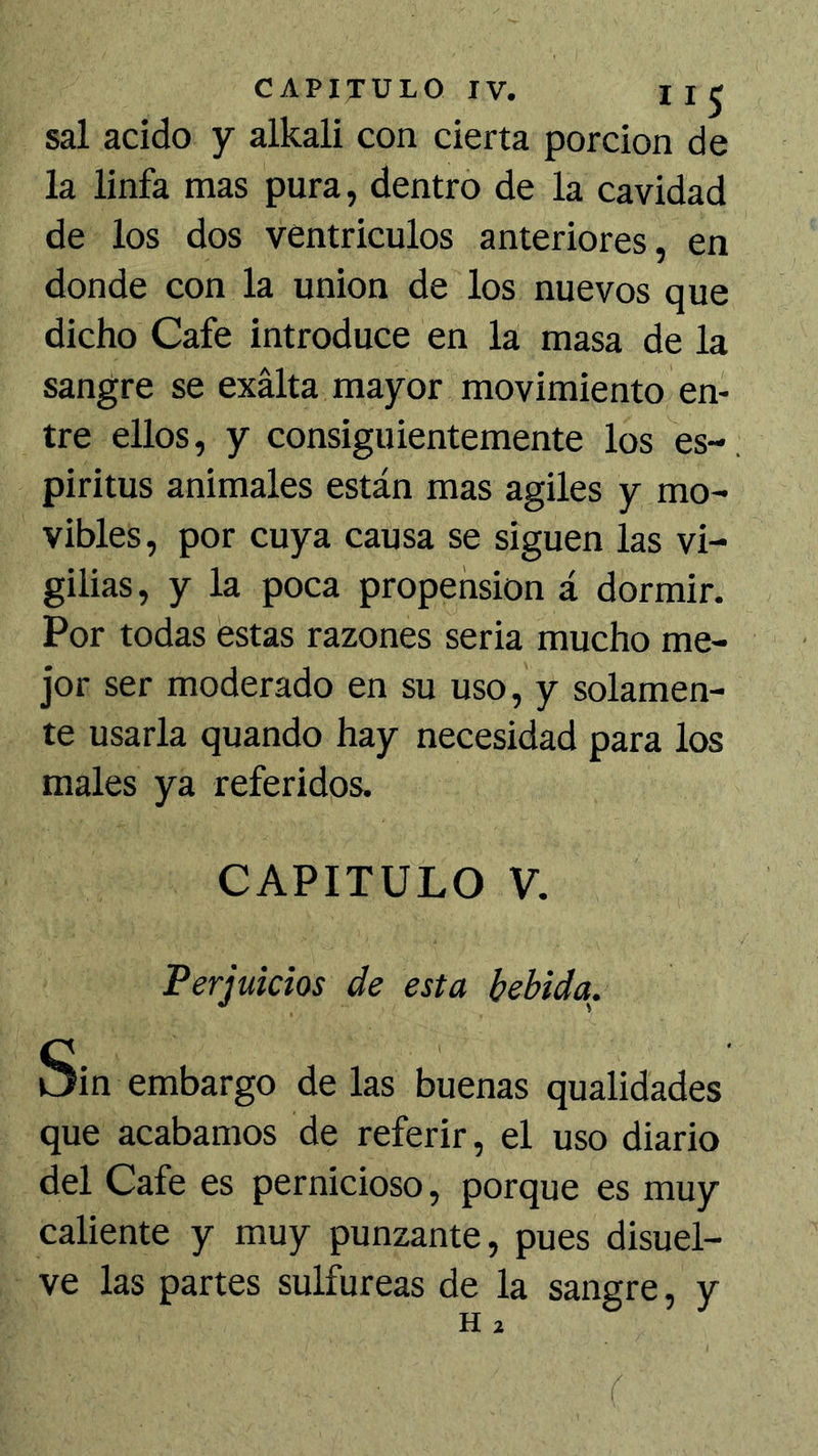 sal acido y alkali con cierta porción de la linfa mas pura, dentro de la cavidad de los dos ventrículos anteriores, en donde con la unión de los nuevos que dicho Cafe introduce en la masa de la sangre se exalta mayor movimiento en- tre ellos, y consiguientemente los es-, piritus animales están mas agiles y mo- vibles, por cuya causa se siguen las vi- gilias, y la poca propensión á dormir. Por todas estas razones seria mucho me- jor ser moderado en su uso, y solamen- te usarla quando hay necesidad para los males ya referidos. CAPITULO V. Perjuicios de esta bebida. Sin embargo de las buenas qualidades que acabamos de referir, el uso diario del Cafe es pernicioso, porque es muy caliente y muy punzante, pues disuel- ve las partes sulfúreas de la sangre, y H 2 r