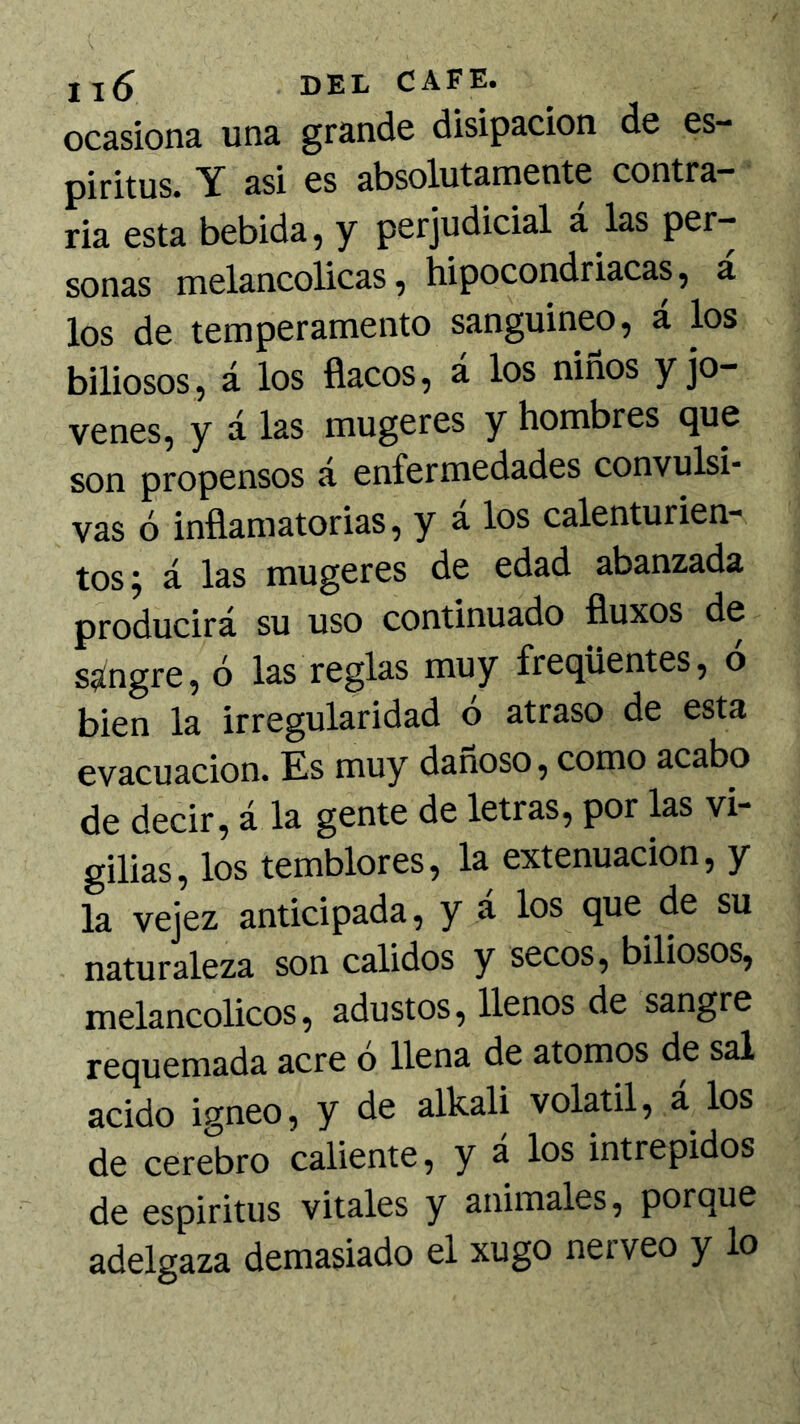 ocasiona una grande disipación de es- piritas. Y asi es absolutamente contra- ria esta bebida, y perjudicial á las per- sonas melancólicas, hipocondriacas, á los de temperamento sanguíneo, á los biliosos, á los flacos, á los niños y jo- venes, y á las mugeres y hombres que son propensos a enfermedades convulsi* vas ó inflamatorias, y a los calenturien- tos; á las mugeres de edad abanzada producirá su uso continuado fluxos de sangre, ó las reglas muy freqüentes, ó bien la irregularidad o atraso de esta evacuación. Es muy dañoso, como acabo de decir, á la gente de letras, por las vi- gilias, los temblores, la extenuación, y la vejez anticipada, y á los que de su naturaleza son calidos y secos, biliosos, melancólicos, adustos, llenos de sangre requemada acre o llena de atomos de sal acido Ígneo, y de alkali volátil, a los de cerebro caliente, y á los intrépidos de espíritus vitales y animales, porque adelgaza demasiado el xugo nerveo y lo