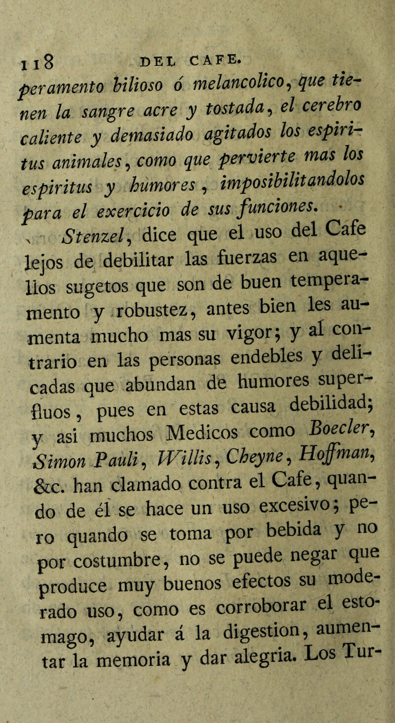 peTdtncnto bilioso ó melo-ncolico^ ¡lus tie- nen la sangre acre y tostada^ el cerebro caliente y demasiado agitados los espiri- tas animales^ como que pervierte mas los espíritus y humores, imposibilitándolos para el exercicio de sus funciones. ^ Stenzef dice que el uso del Cafe lejos de debilitar las fuerzas en aque- llos su ge tos que son de buen tempera- mento y robustez, antes bien les au- menta mucho mas su vigor; y al con- trario en las personas endebles y deli- cadas que abundan de humores super- íluos, pues en estas causa debilidad; y asi muchos Médicos como Boeder, Simón Pauli, milis, Cheyne, Hofman, &c. han clamado contra el Cafe, quan- do de éí se hace un uso excesivo; pe- ro quando se toma por bebida y no por costumbre, no se puede negar que produce muy buenos efectos su mode- rado uso, como es corroborar el esto- mago, ayudar á la digestión, aumen- tar la memoria y dar alegria. Los Tur-