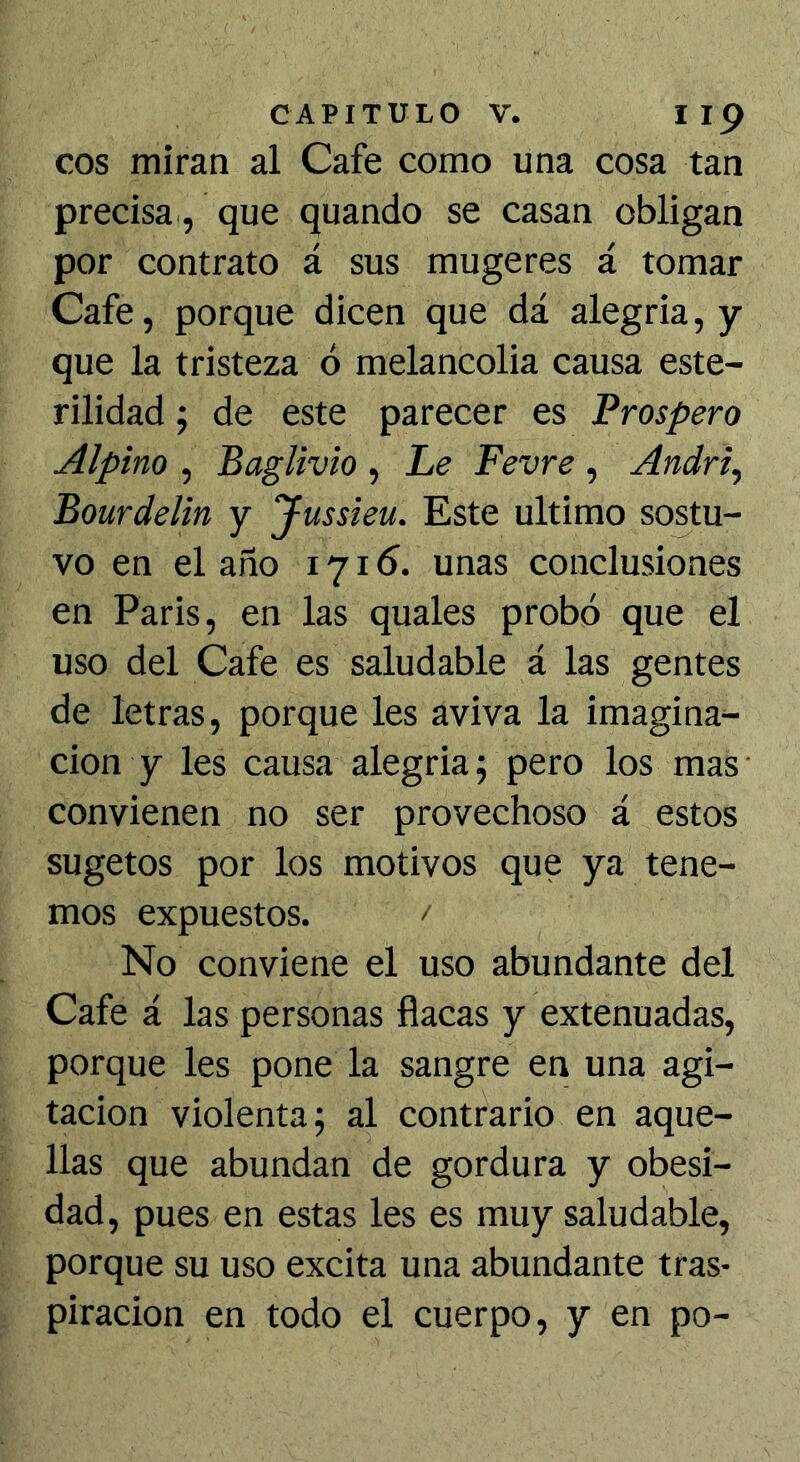 eos miran al Cafe como una cosa tan precisa , que quando se casan obligan por contrato á sus mugeres á tomar Cafe, porque dicen que dá alegria, y que la tristeza ó melancolia causa este- rilidad ; de este parecer es Prospero Alpino , Baglivio , Le Fevre , Andri, Bourdelin y Jussieu. Este ultimo sostu- vo en el año 1716. unas conclusiones en Paris, en las quales probó que el uso del Cafe es saludable á las gentes de letras, porque les aviva la imagina- ción y les causa alegria; pero los mas- convienen no ser provechoso á estos sugetos por los motivos que ya tene- mos expuestos. No conviene el uso abundante del Cafe á las personas flacas y extenuadas, porque les pone la sangre en una agi- tación violenta; al contrario en aque- llas que abundan de gordura y obesi- dad, pues en estas les es muy saludable, porque su uso excita una abundante tras- piración en todo el cuerpo, y en po-