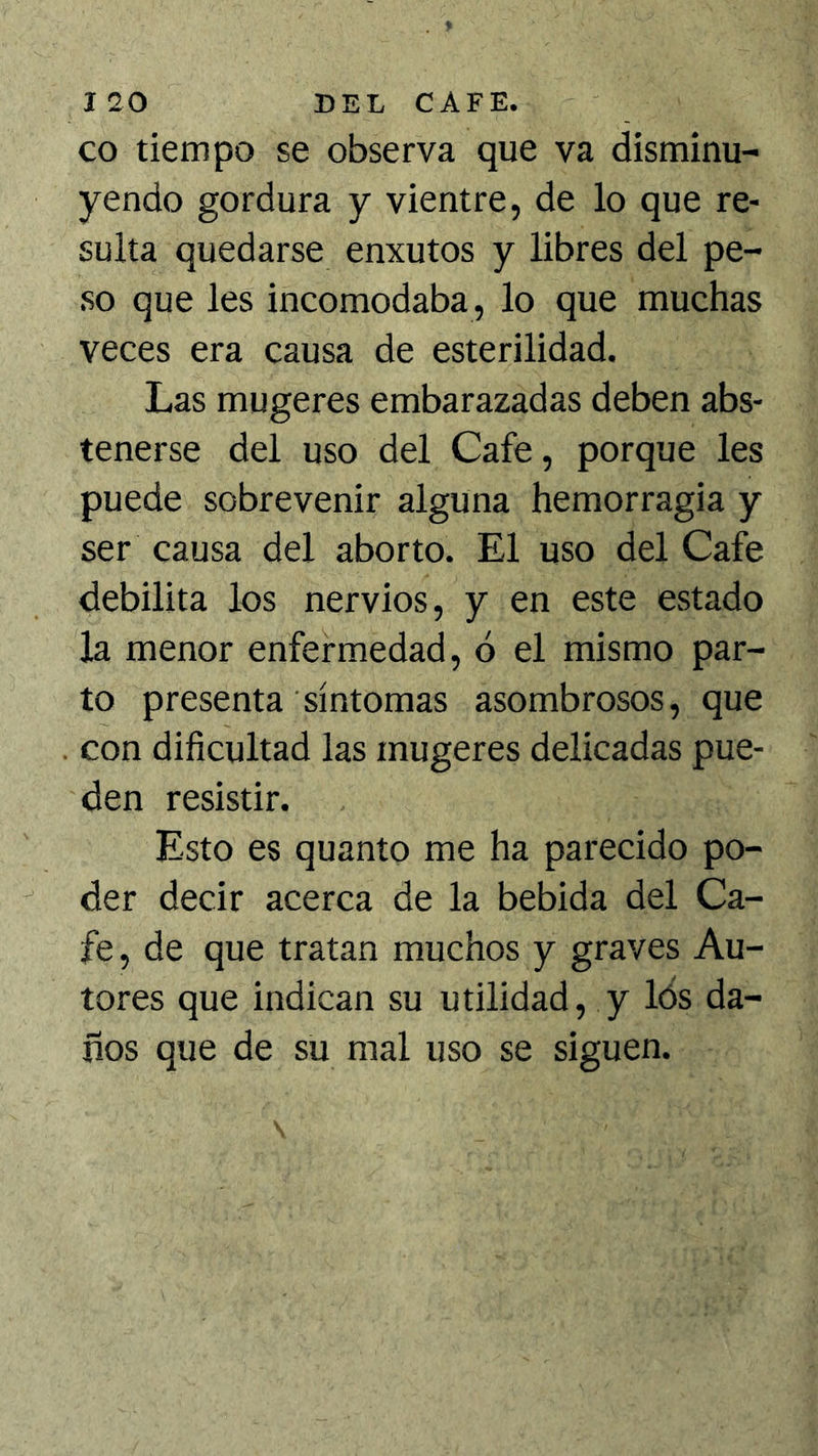co tiempo se observa que va disminu- yendo gordura y vientre, de lo que re- sulta quedarse enxutos y libres del pe- so que les incomodaba, lo que muchas veces era causa de esterilidad. Las mugeres embarazadas deben abs- tenerse del uso del Cafe, porque les puede sobrevenir alguna hemorragia y ser causa del aborto. El uso del Cafe debilita los nervios, y en este estado la menor enfermedad, ó el mismo par- to presenta síntomas asombrosos, que con dificultad las mugeres delicadas pue- den resistir. Esto es quanto me ha parecido po- der decir acerca de la bebida del Ca- fe, de que tratan muchos y graves Au- tores que indican su utilidad, y lós da- nos que de su mal uso se siguen.