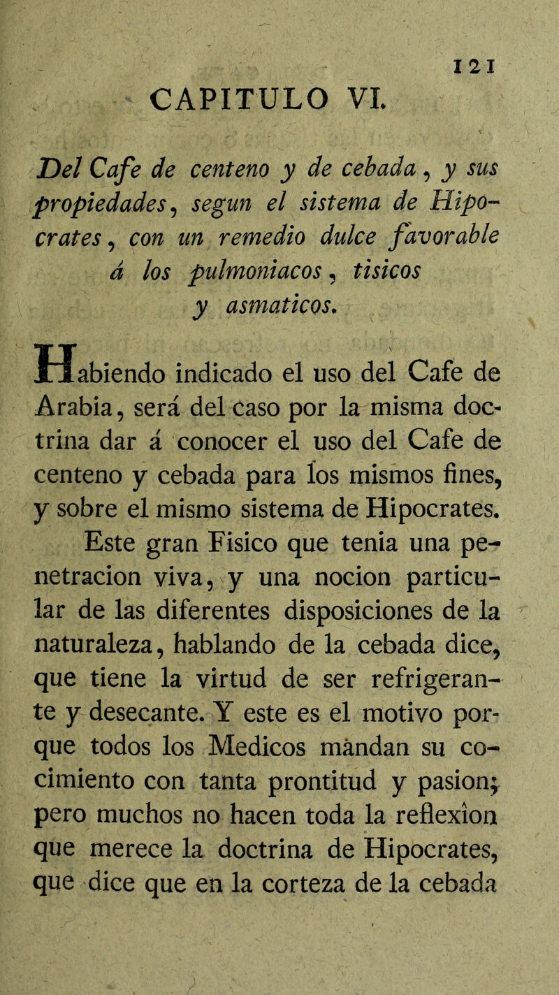 I 21 Del Cafe de centeno y de cebada, y sus propiedades^ según el sistema de Hipó- crates, con un remedio dulce favorable á los pulmoniacos, tisicos y asmáticos. Habiendo indicado el uso del Cafe de Arabia, será del caso por la misma doc- trina dar á conocer el uso del Cafe de centeno y cebada para los mismos fines, y sobre el mismo sistema de Hipócrates. Este gran Fisico que tenia una pe- netración viva, y una nocion particu- lar de las diferentes disposiciones de la naturaleza, hablando de la cebada dice, que tiene la virtud de ser refrigeran- te y desecante. Y este es el motivo por- que todos los Médicos mandan su co- cimiento con tanta prontitud y pasion;^ pero muchos no hacen toda la reflexión que merece la doctrina de Hipócrates, que dice que en la corteza de la cebada