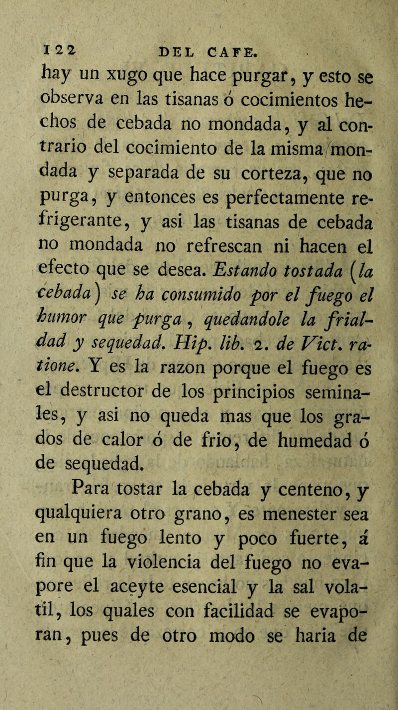 hay un xugo que hace purgar, y esto se observa en las tisanas ó cocimientos he- chos de cebada no mondada, y al con- trario del cocimiento de la misma, mon- dada y separada de su corteza, que no purga, y entonces es perfectamente re- frigerante, y asi las tisanas de cebada no mondada no refrescan ni hacen el efecto que se desea. Estando tostada (A? cebada') se ha consumido por el fuego el humor que purga, quedándole la frial- dad y sequedad. Hip. lib. 2. de Vict. ra- tione. Y es la razón porque el fuego es el destructor de los principios semina- les, y asi no queda mas que los gra- dos de calor ó de frió, de humedad ó de sequedad. Para tostar la cebada y centeno, y qualquiera otro grano, es menester sea en un fuego lento y poco fuerte, á fin que la violencia del fuego no eva- pore el aceyte esencial y la sal volá- til, los quales con facilidad se evapo- ran, pues de otro modo se haria de