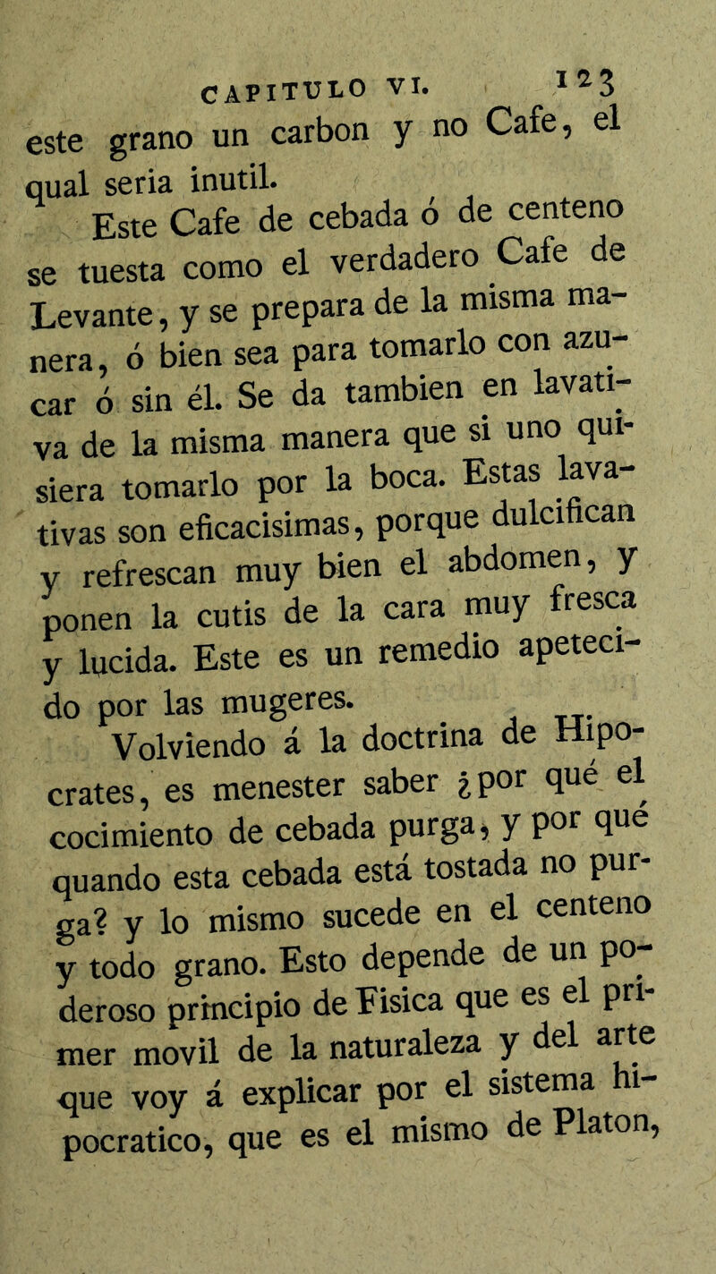 este grano un carbón y no Cafe, el qual seria inútil. Este Cafe de cebada ó de centeno se tuesta como el verdadero Cafe de Levante, y se prepara de la misma ma- nera, ó bien sea para tomarlo con azú- car ó sin él. Se da también en lavati- va de la misma manera que si uno qui- siera tomarlo por la boca. Estas lava- tivas son eficacisimas, porque dulcifican V refrescan muy bien el abdomen, y ponen la cutis de la cara muy fresca y lucida. Este es un remedio apeteci- do por las mugeres. Volviendo á la doctrina de Hipó- crates, es menester saber ¿por que el cocimiento de cebada purga ^ y por que quando esta cebada está tostada no pur- ga? y lo mismo sucede en el centeno y todo grano. Esto depende de un po- deroso principio de Fisica que es el pri mer móvil de la naturaleza y del arte que voy á explicar por el sistema hi- pocratico, que es el mismo de Platón,