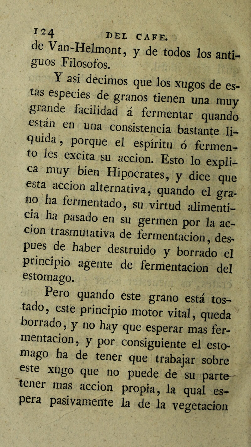 de Van-Helmont, y de todos los anti- guos Filósofos. Y asi decimos que los xugos de es- as eyecies de granos tienen una muy grande facilidad á fermentar quando están en una consistencia bastante li- quida, porque el espíritu ó fermen- to les excita su acción. Esto lo expli- ca muy bien Hipócrates, y dice que esta acción alternativa, quando el gra- no ha fermentado, su virtud alimenti- cia ha pasado en su germen por la ac- ción trasmutativa de fermentación, des- pués de haber destruido y borrado el principio agente de fermentación del estomago. Pero quando este grano está tos- tado, este principio motor vital, queda borrado, y no hay que esperar mas fer- mentación, y por consiguiente el esto- tnago ha de tener que trabajar sobre este xugo que no puede de su parte tener mas acción propia, la qual es- pera pasivamente la de la vegetación