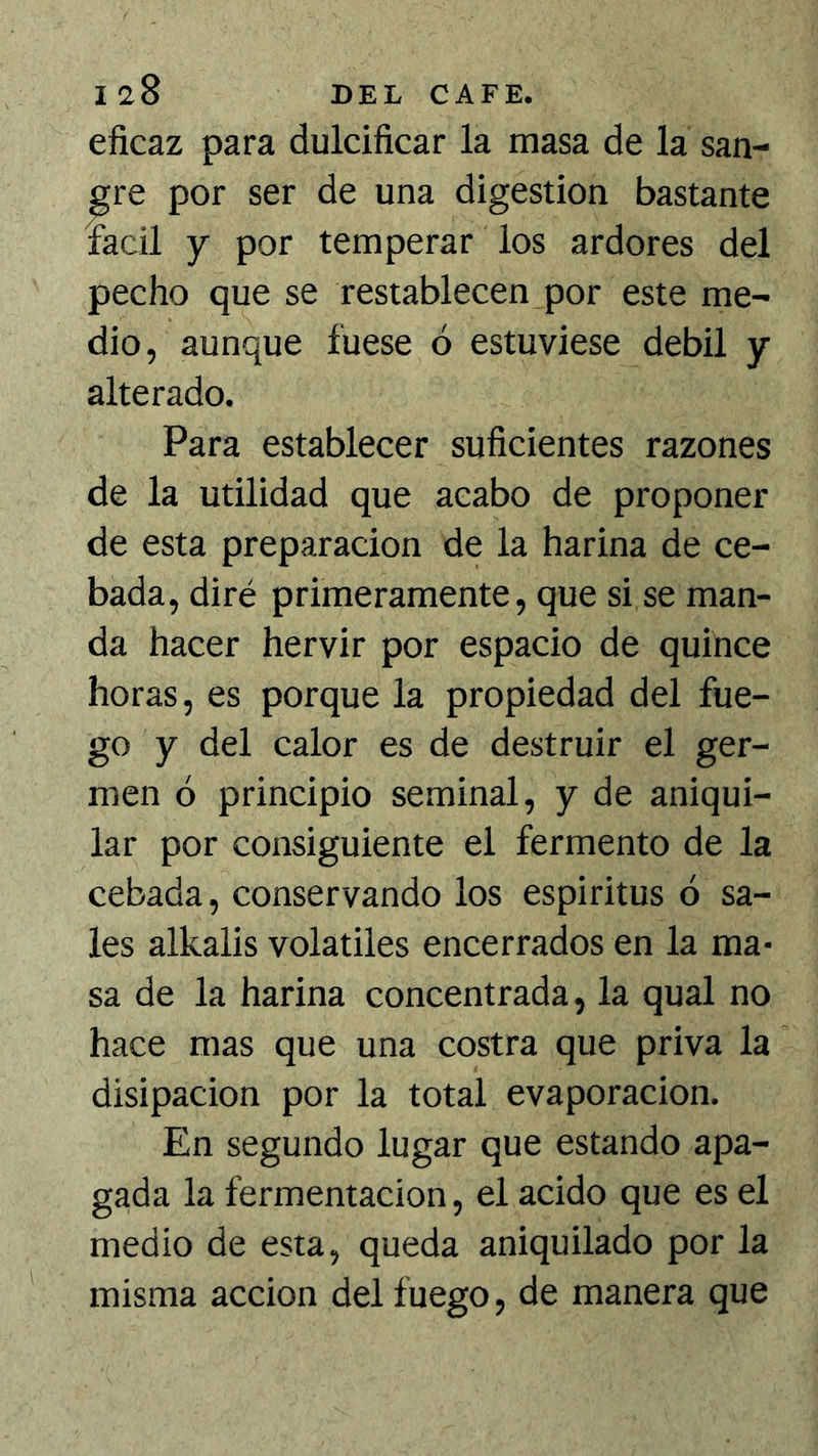 eficaz para dulcificar la masa de la san- gre por ser de una digestión bastante fácil y por temperar los ardores del pecho que se restablecen por este me- dio, aunque fuese ó estuviese débil y alterado. Para establecer suficientes razones de la utilidad que acabo de proponer de esta preparación de la harina de ce- bada, diré primeramente, que si se man- da hacer hervir por espacio de quince horas, es porque la propiedad del fue- go y del calor es de destruir el ger- men ó principio seminal, y de aniqui- lar por consiguiente el fermento de la cebada, conservando los espíritus ó sa- les alkalis volátiles encerrados en la ma* sa de la harina concentrada, la qual no hace mas que una costra que priva la disipación por la total evaporación. En segundo lugar que estando apa- gada la fermentación, el acido que es el medio de esta, queda aniquilado por la misma acción del fuego, de manera que