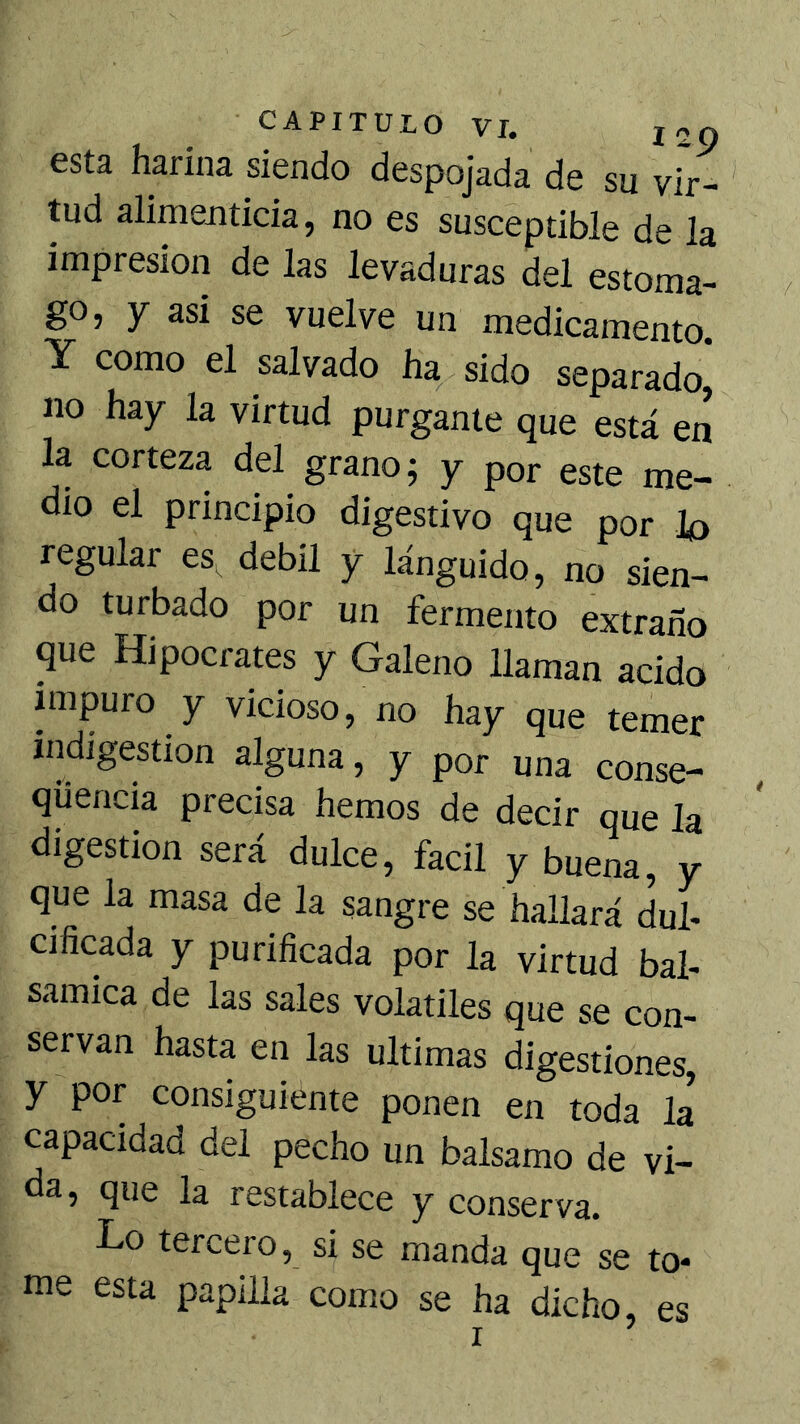 esta harina siendo despojada de su vir- tud alimenticia, no es susceptible de la impresión de las levaduras del estoma- go, y asi se vuelve un medicamento. Y como el salvado ha sido separado* no hay la virtud purgante que está en la corteza del grano; y por este me- dio el principio digestivo que por lo regular eSi^ débil y lánguido, no sien- do turbado por un fermento extraño que Hipócrates y Galeno llaman acido impuro y vicioso, no hay que temer indigestión alguna, y por una conse- quencia precisa hemos de decir que la digestión será dulce, fácil y buena, y que la masa de la sangre se hallará dul- cificada y purificada por la virtud bal- sámica de las sales volátiles que se con- servan hasta en las ultimas digestiones, y por consiguiente ponen en toda la capacidad del pecho un balsamo de vi- da, que la restablece y conserva. Lo tercero, si se manda que se to* me esta papilla como se ha dicho, es