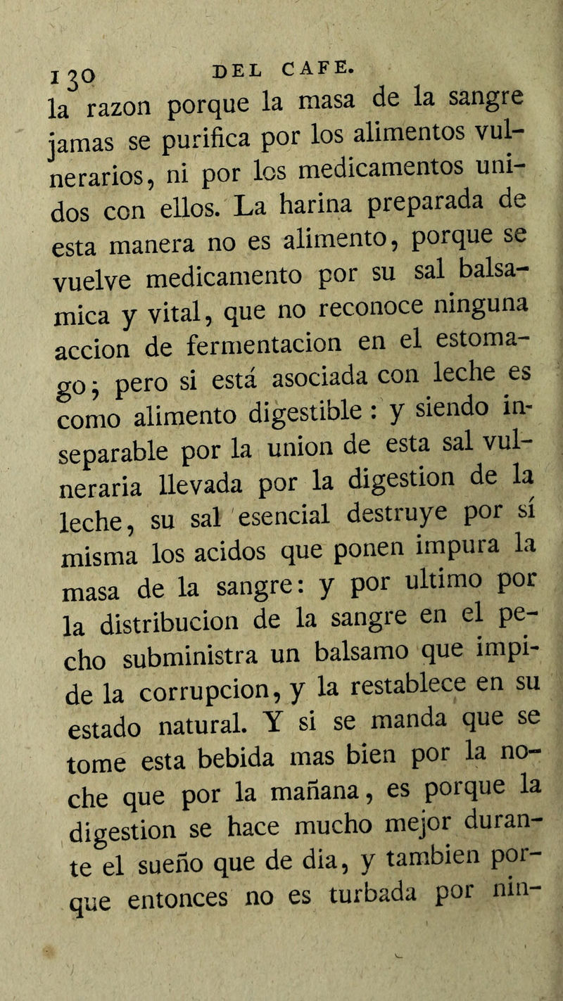 j 20 del cafe. la razón porque la masa de la sangre jamas se purifica por los alimentos vul- nerarios, ni por los medicamentos uni- dos con ellos. La harina preparada de esta manera no es alimento, porque se vuelve medicamento por su sal balsa- mica y vital, que no reconoce ninguna acción de fermentación en el estoma- go j pero si está asociada con leche es como alimento digestible : y siendo in- separable por la unión de esta sal vul- neraria llevada por la digestión de la leche, su sal esencial destruye por sí misma los ácidos que ponen inipura la masa de la sangre: y por ultimo por la distribución de la sangre en el pe- cho subministra un balsamo que impi- de la corrupción, y la restablece en su estado natural. Y si se manda que se tome esta bebida mas bien por la no- che que por la mañana, es porque la digestión se hace mucho mejor duran- te el sueño que de dia, y también por- que entonces no es turbada por nin-