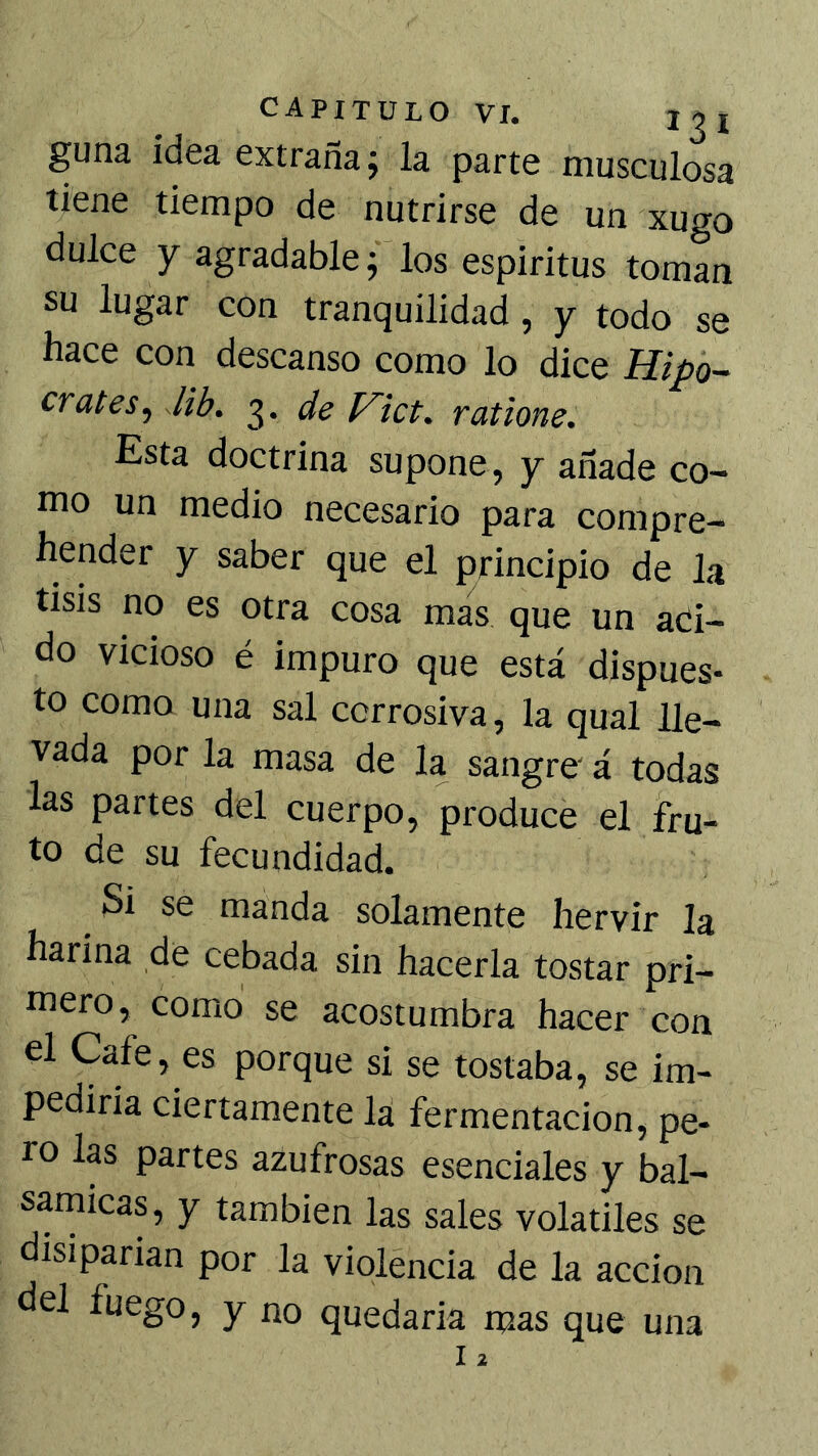guna idea extraña j la parte musculosa tiene tiempo de nutrirse de un xugo dulce y agradable; los espíritus toman su lugar con tranquilidad, y todo se hace con descanso como lo dice Hipó- crates^ Jib. de V~ict. ratione. Esta doctrina supone, y añade co- mo un medio necesario para compre- hender y saber que el principio de la tisis no es otra cosa mas que un aci- do vicioso é impuro que está dispues- to como una sal corrosiva, la qual lle- vada por la masa de la sangre' á todas las partes del cuerpo, produce el fru- to de su fecundidad. Si se manda solamente hervir la harina de cebada sin hacerla tostar pri- mero, como se acostumbra hacer con el Cafe, es porque si se tostaba, se im- pedirla ciertamente la fermentación, pe- ro las partes azufrosas esenciales y bal- sarnicas, y también las sales voladles se disiparían por la violencia de la acción del fuego, y no quedarla mas que una