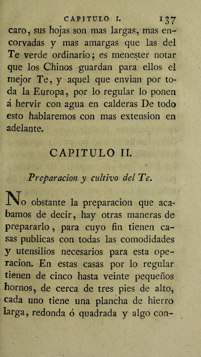 caro, sus hojas son mas largas, mas en- corvadas y mas amargas que las del Te verde ordinario; es menester notar que los Chinos guardan para ellos el mejor Te, y aquel que envian por to- da la Europa, por lo regular lo ponen á hervir con agua en calderas De todo esto hablaremos con mas extensión en adelante. ; CAPITULO II. Preparación y cultivo del Te. No obstante la preparación que aca- bamos de decir, hay otras maneras de prepararlo, para cuyo fin tienen ca- sas publicas con todas las comodidades y utensilios necesarios para esta ope- ración. En estas casas por lo regular tienen de cinco hasta veinte pequeños hornos, de cerca de tres pies de alto, cada uno tiene una plancha de hierro larga, redonda ó quadrada y algo con-
