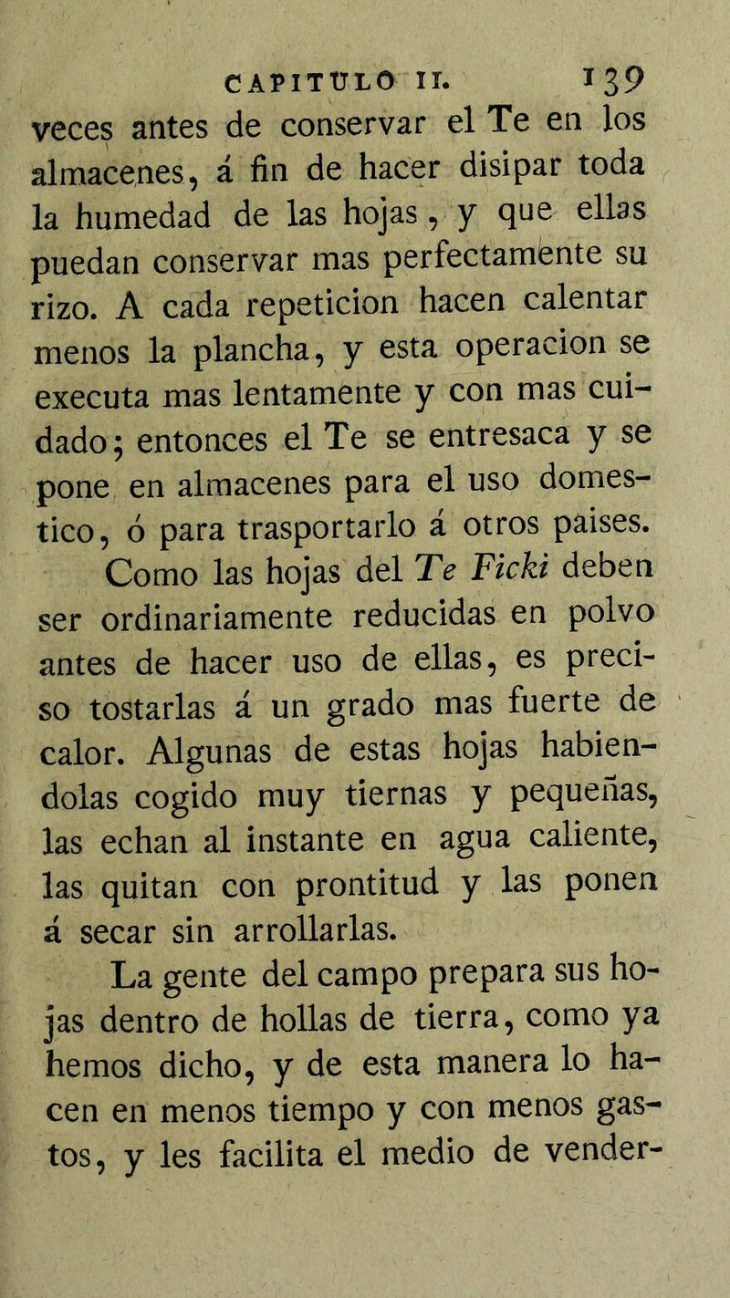 veces antes de conservar el Te en los almacenes, á fin de hacer disipar toda la humedad de las hojas, y que ellas puedan conservar mas perfectamente su rizo. A cada repetición hacen calentar menos la plancha, y esta operación se executa mas lentamente y con mas cui- dado; entonces el Te se entresaca y se pone en almacenes para el uso domes- tico, ó para trasportarlo á otros paises. Como las hojas del Te Ficki deben ser ordinariamente reducidas en polvo antes de hacer uso de ellas, es preci- so tostarlas á un grado mas fuerte de calor. Algunas de estas hojas habién- dolas cogido muy tiernas y pequeñas, las echan al instante en agua caliente, las quitan con prontitud y las ponen á secar sin arrollarlas. La gente del campo prepara sus ho- jas dentro de bollas de tierra, como ya hemos dicho, y de esta manera lo ha- cen en menos tiempo y con menos gas- tos, y les facilita el medio de vender-