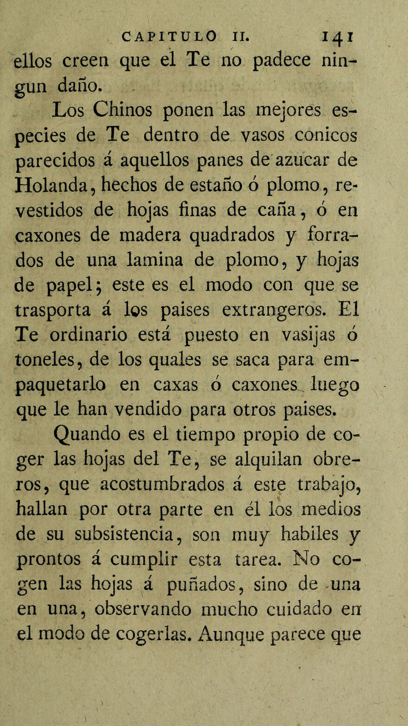 ellos creea que el Te no padece nin- gún daño. Los Chinos ponen las mejores es- pecies de Te dentro de vasos cónicos parecidos á aquellos panes de azúcar de Holanda, hechos de estaño ó plomo, re- vestidos de hojas finas de caña, ó en caxones de madera quadrados y forra- dos de una lamina de plomo, y hojas de papel j este es el modo con que se trasporta á los paises extrangeros. El Te ordinario está puesto en vasijas ó toneles, de los quales se saca para em- paquetarlo en caxas ó caxones^ luego que le han vendido para otros paises. Quando es el tiempo propio de co- ger las hojas del Te, se alquilan obre- ros, que acostumbrados á este trabajo, hallan por otra parte en él los medios de su subsistencia, son muy hábiles y prontos á cumplir esta tarea. No co- gen las hojas á puñados, sino de una en una, observando mucho cuidado en el modo de cogerlas. Aunque parece que