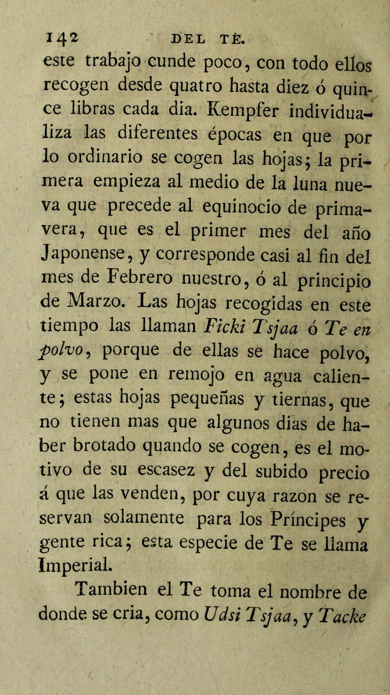 este trabajo cunde poco, con todo ellos recogen desde quatro hasta diez ó quin- ce libras cada dia. Kempfer individua- liza las diferentes épocas en que por lo ordinario se cogen las hojas; la pri- mera empieza al medio de la luna nue- va que precede al equinocio de prima- vera, que es el primer mes del año Japonense, y corresponde casi al fin del mes de Febrero nuestro, ó al principio de Marzo. Las hojas recogidas en este ^ tiempo las llaman Fkki Tsjaa ó Te en polvo, porque de ellas se hace polvo, y se pone en remojo en agua calien- te; estas hojas pequeñas y tiernas, que no tienen mas que algunos dias de ha- ber brotado quando se cogen, es el mo- tivo de su escasez y del subido precio á que las venden, por cuya razón se re- servan solamente para los Príncipes y gente rica; esta especie de Te se llama Imperial. También el Te toma el nombre de donde se cria, como Udsi Tsjaa, y Tacke