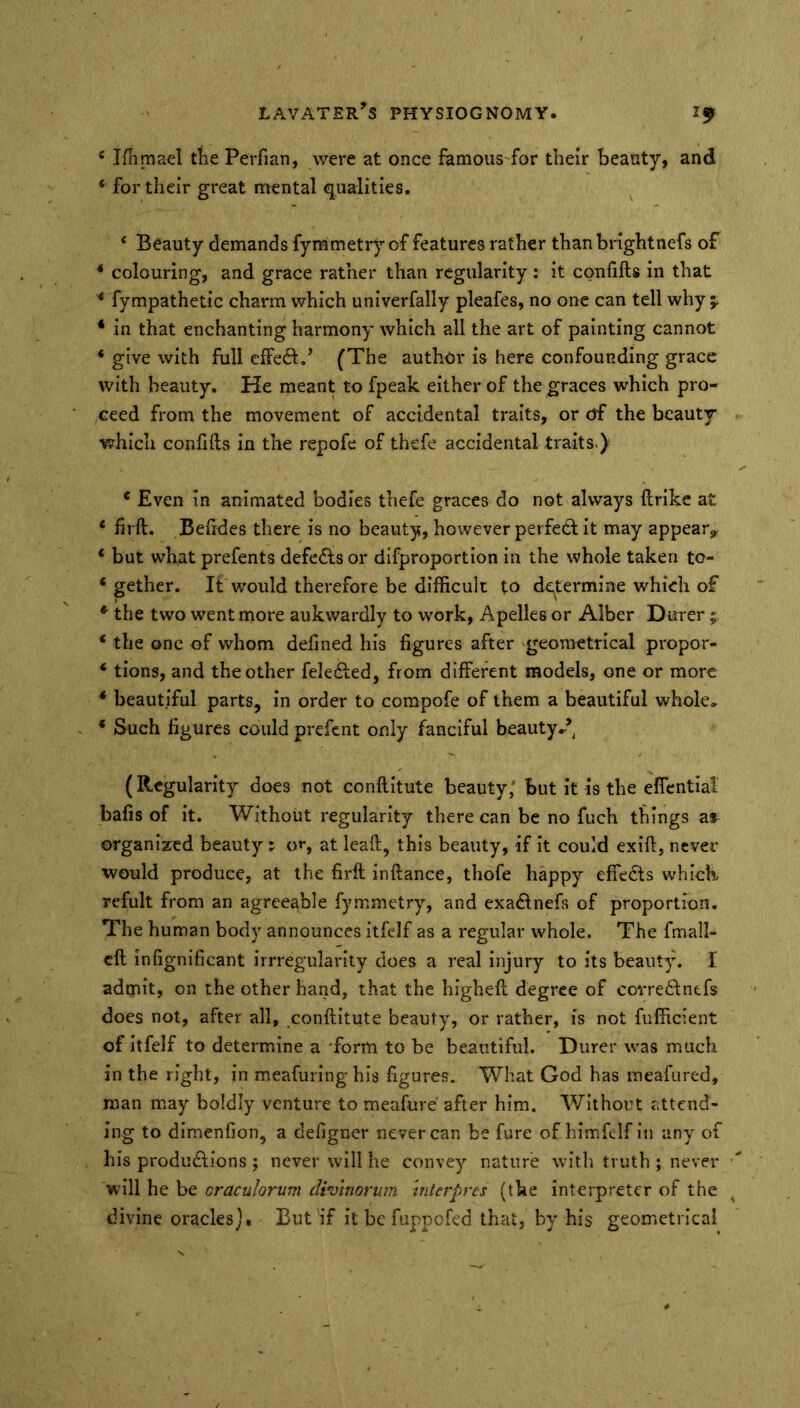 * Ifiimael the Perfian, were at once famous'for their beauty, and ‘ for their great naental qualities. ‘ Beauty demands fymmetry of features rather thanbrightnefs of * colouring, and grace rather than regularity ; it confifts in that * fympathetic charm which univerfally pleafes, no one can tell why j * in that enchanting harmony which all the art of painting cannot ‘ give with full effect.’ (The author is here confounding grace with beauty. He meant to fpeak either of the graces which pro- ceed from the movement of accidental traits, or of the beauty which confifts in the repofe of thefe accidental traits.)' ‘ Even in animated bodies thefe graces do not always ftrike at ‘ firft. Befides there is no beauty, however perfedf it may appear^ * but what prefents defeats or difproportlon in the whole taken to- ‘ gether. It would therefore be difficult to determine which of * the two went more aukwardly to w^ork, Apelles or Alber Durer; ‘ the one of whom defined his figures after ^geometrical propor- ‘ tions, and the other felefted, from different models, one or more * beautiful parts, in order to compofe of them a beautiful whole, ‘ Such figures could prefent only fanciful beauty,’ (Regularity does not conftltute beauty,' but it is the effcntial bafis of it. Without regularity there can be no fuch things a» organized beauty j o»*, at leaft, this beauty, if it could exift, never would produce, at the firft inftance, thofe happy effects which refult from an agreeable fymmetry, and exadtnefs of proportion. The human body announces itfelf as a regular whole. The fmall- eft infignificant irrregularlty does a real Injury to its beaut^h I admit, on the other haiid, that the higheft degree of covre6tnefs does not, after all, conftltute beauty, or rather, is not fiifficient of itfelf to determine a 'form to be beautiful. Durer was much in the right, in meafuring his figures. What God has meafured, man may boldly venture to meafure after him. Without attend- ing to dimenfion, a defigner never can be fure of himfelf in any of his produdlions ; never will he convey nature with truth ; never will he be craculorum diinnortim hiterpres (the interpreter of the divine oraclesBut if it be fiippcfed that, by his geometrical