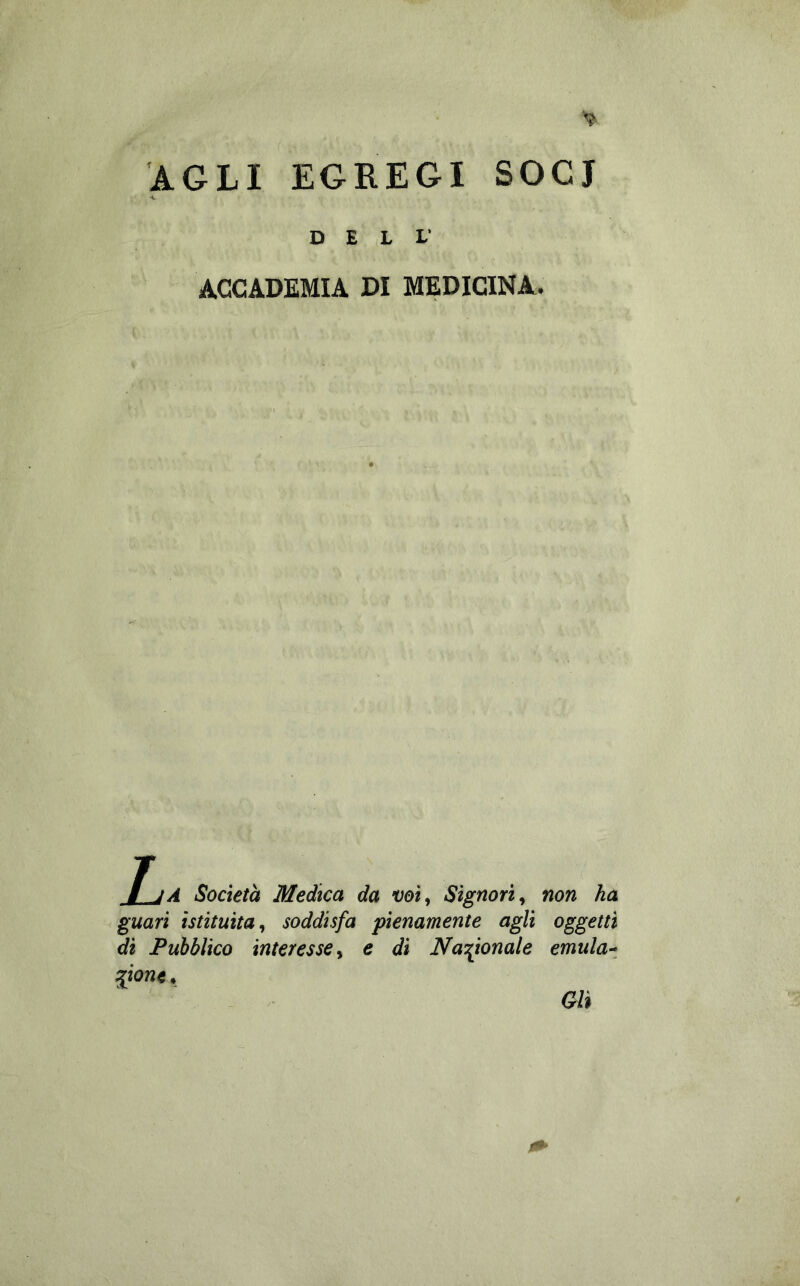 AGLI EGREGI SOCI DELL’ ACCADEMIA DI MEDICINA. JjA Società Medica da voì^ Signori^ non ha guari istituita^ soddisfa pienamente agli oggetti di Pubblico interesse y e dì Na’^ionale emulai ^ione. Gli