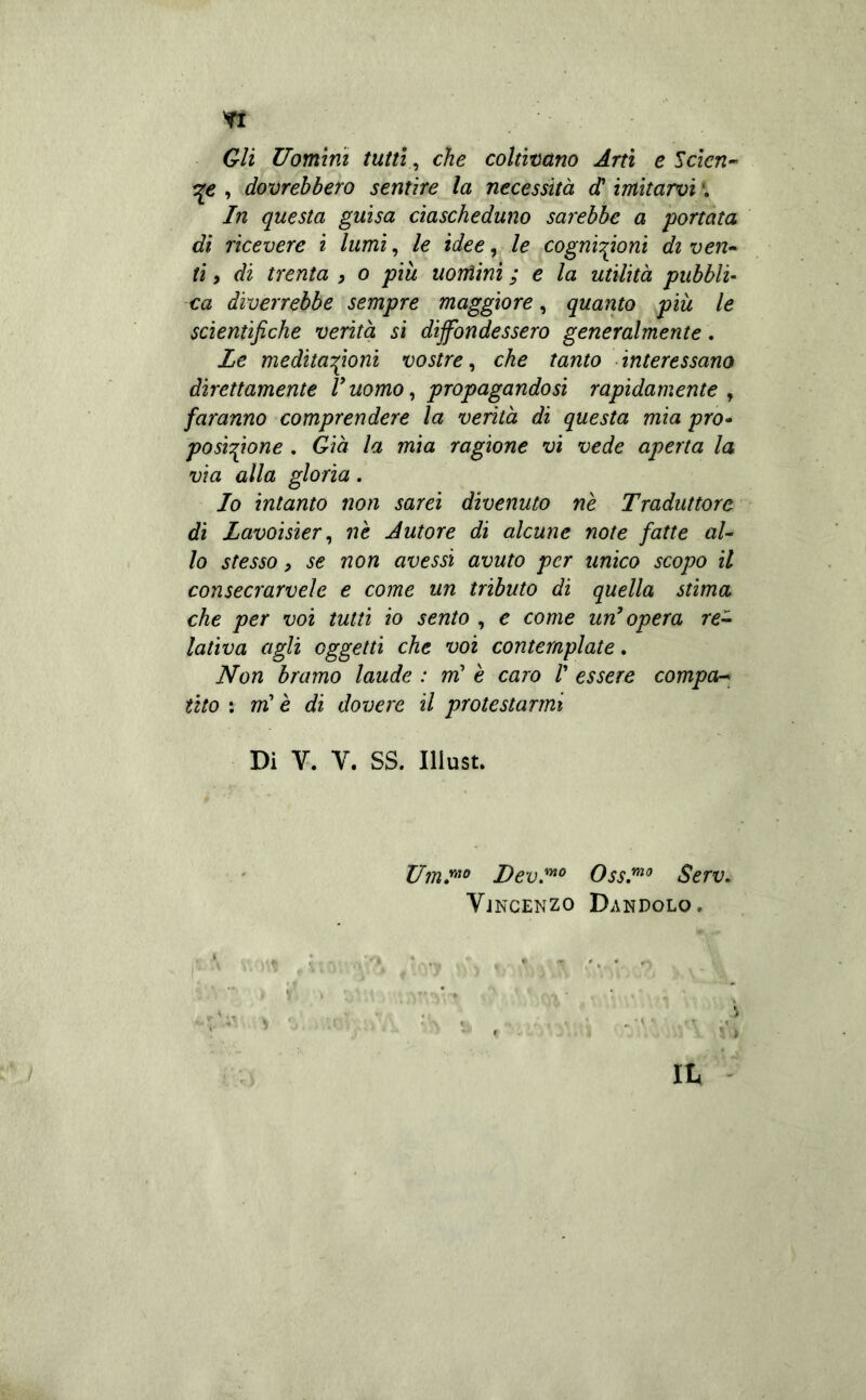Gli Uomini tutti^ che coltivano Arti e Scien-- , dovrebbero sentire la necessità d'imitarvi \ In questa guisa ciascheduno sarebbe a 'portata dì ricevere i lumi, le idee, le cogni'^ioni di ven^ ti 9 di trenta , o più uomini ; e la utilità pubbli- ca diverrebbe sempre maggiore, quarito più le scientifiche verità si dijfondessero generalmente, Le meditazioni vostre, che tanto • interessano direttamente V uomo ^ propagandosi rapidamente , faranno comprendere la verità di questa mia prò- posizione . Già la mia ragione vi vede aperta la via alla gloria. Io intanto non sarei divenuto nè Traduttore di Lavoisier ^ nè Autore di alcune note fatte aU lo stesso 9 se non avessi avuto per unico scopo il consecrarvele e come un tributo di quella stima che per voi tutti io sento , e come un’ opera re^ lativa agli oggetti che voi contemplate. Non bramo laude : m’ è caro V essere compa-^ tìto : rrH è di dovere il protestarmi Di V. V. SS. Iliust. DevJ^° OssI^^ Serv» Vjncenzo Dandolo.