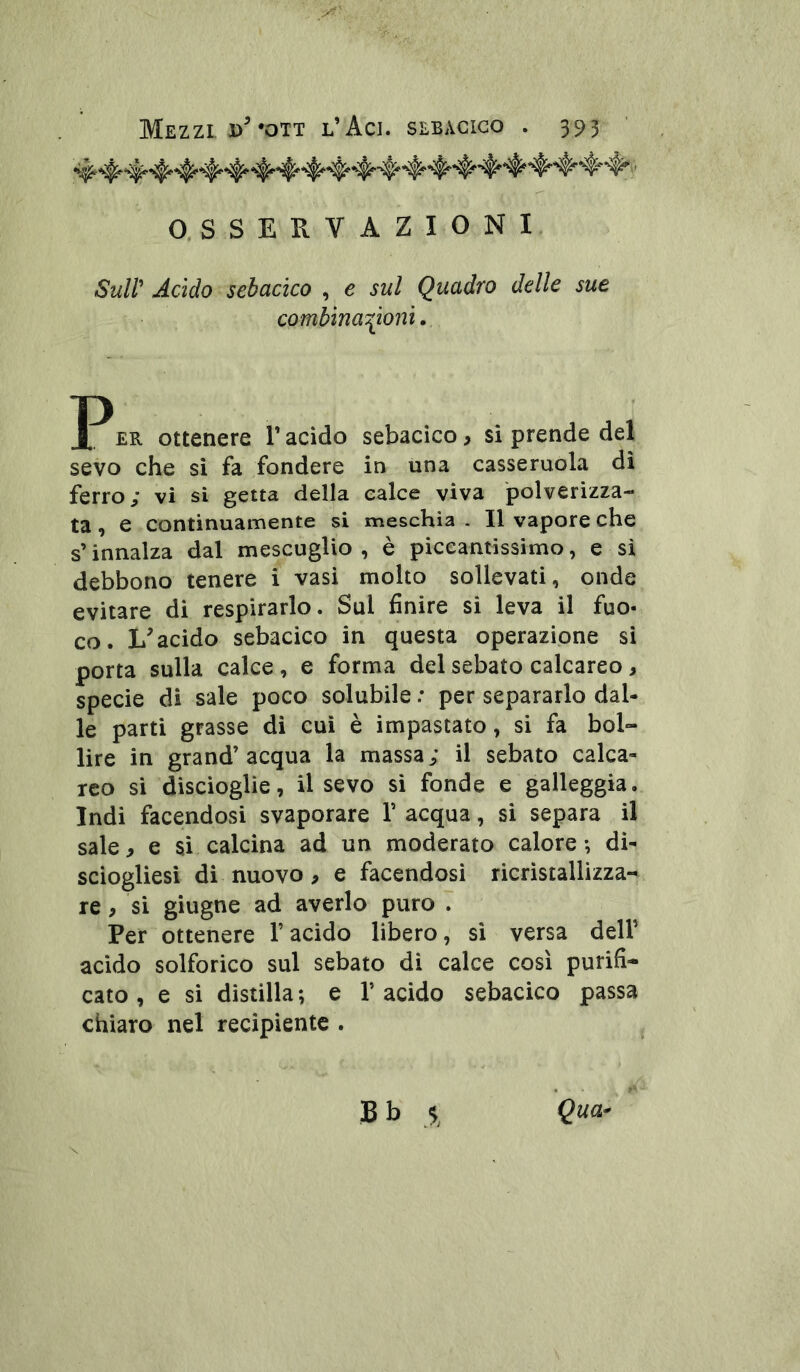 O, SSERVAZIONI. Sull* Addo sebadco , e sul Quadro delle sue combina^^ioni. £R Ottenere V acido sebacico, si prende del sevo che si fa fondere in una casseruola di ferro; vi si getta della calce viva polverizza- ta, e continuamente si meschia . Il vapore che s’innalza dal mescuglio , è piccantissimo, e si debbono tenere i vasi molto sollevati, onde evitare di respirarlo. Sul finire si leva il fuo- co. acido sebacico in questa operazione si porta sulla calce, e forma del sebato calcareo, specie di sale poco solubile ; per separarlo dal- le parti grasse di cui è impastato, si fa bol- lire in grand’acqua la massa; il sebato calca- reo si discioglie, il sevo si fonde e galleggia. Indi facendosi svaporare V acqua, si separa il sale, e si calcina ad un moderato calore-, dì- sciogliesl di nuovo, e facendosi ricristallizza- re , si giugne ad averlo puro . Per ottenere l’acido libero, si versa delP acido solforico sul sebato di calce così purifi- cato , e si distilla ; e 1’ acido sebacico passa chiaro nel recipiente .