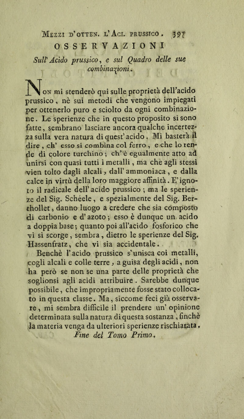 OSSERVAZIONI SuWAcido prussico^ e sul Quadro delle sue combina'^ioni. ON mi stenderò qui sulle proprietà deiracido prussico, nè sui metodi che vengono impiegati per ottenerlo puro e sciolto da ogni combinazio- ne . Le sperienze che in questo proposito si sono fatte, sembrano lasciare ancora qualche incertez- za sulla vera natujra di quest’acido. Mi basterà 41 dire , eh’ esso si combina col ferro , e che lo ren- de di colore turchino-, ch^'è egualmente atto ad unirsi con quasi tutti i metalli, ma che agli stessi vien tolto dagli alcali ^ dall’ammoniaca , e dalla calce in virtù della loro maggiore affinità. E’igno- to il radicale dell’acido prussico ; ma le sperien- ze del Sig. Schéele, e spezialmente del Sig. Ber- thollet, danno luogo a credere che sia compósto di carbonio e d’azoto -, esso è dunque un. acido a doppia base; quanto poi all’acido fosforico che vi si scorge, sembra , dietro le sperienze del Sig, Hassenfratz, che vi sìa accidentale.^ Benché l’acido prussico s’unisca coi metalli, cogli alcali e colle terre ^ a guisa degli acidi, non ha però se non se una parte delle proprietà che soglionsi agli acidi attribuire. Sarebbe dunque possibile, che impropriamente fosse stato colloca- to in questa classe. Ma, siccome feci già osserva- re , mi sembra difficile il prendere un’ opinione determinata sulla natura di questa sostanza, finché la materia venga da ulteriori sperienze rischiarata, Fine del Tomo Primo ^