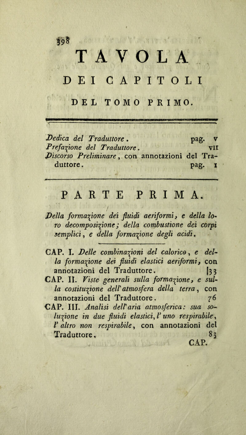 Ì9^ T A V O L A DEI CAPITOLI DEL TOMO FRI MO. Dedica del Traduttore. pag. v Prefazione del Traduttore, vii Discorso Preliminare ^ con annotazioni del Tra- duttore . pag. I PARTE PRIMA. / Della formatone dei fluidi aeriformi, e della lo^ ro decamposiflione ; della corrihustione dei corpi semplici^ e della formazione degli acidi, CAP. I. Delle comhinaZoni del calorico, e deU la formaZone dei fluidi elastici aeriformi, con annotazioni del Traduttore. (33 CAP. IL Viste generali sulla fotmaZone, e suf la costituZone dell atmosfera della terra ^ con annotazioni del Traduttore. 76 CAP. IH. Analisi dell aria atmosferica: sua so- luyfione in due fluidi eia siici uno respirabile^ V altro non respirabile^ con annotazioni del Traduttore, 83 CAP.
