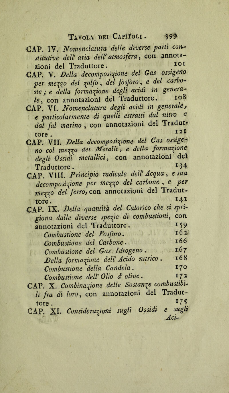 Tàvola dei CapiToli . 39^ GAP. IV» Nomenclatura delle diverse parti coru- stituùve dell'aria deWatmosfera, con annota- zioni del Traduttore. CAP. V. Della decomposi'fione del Gas ossigeno per mei[^o del c^olfo, del fosforo, e del carbo-- ne ; e della formazione degli acidi in genera-^ /e, con annotazioni del Traduttore. 108 CAP. VI. Nomenclatura degli acidi in generale, ' e particolarmente di quelli estratti dal nitro e dal fai marino , con annotazioni del Tradut« tore. : * GAP. VII. Della decomposizione del Gas osstge^ no col mezzo dei Metalli, e della formazione degli Ossidi metallici, con annotazioni del Traduttore. ; ^34 GAP. Vili. Princìpio radicale delV Acqua, e sua decomposizione per mezzp del carbone , e per mezzo del ferro, con annotazioni del Tradut- tore. . ^4^ CAP. IX. Della quantità del Calorico che si spri- giona dalle diverse speope di combustioni, con annotazioni del Traduttore Combustione del Fosforo, Combustione del Carbone, Combustione del Gas Idrogeno Della formazione dell' Acido nitrico Combustione della Candela. Combustione dell' Olio d' olive. CAP. X. Combinazione delle Sostanze combustìbi- li fra di loro, con annotazioni del Tradut- tore . . . . ^ ^ GAP. XI. Considerazioni sugli Ossidi e sugli Ad-- 159 162: 166 167 168 170 172
