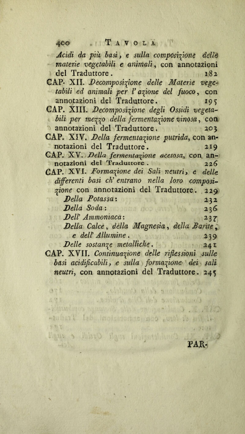 ' Acidi da più basii e sulla composîc(îone dellô materie vegetabili e animali^ con annotazioni del Traduttore. 182 CAP- XII. Decamposi:^one delle Materie vegC'^ tahili ed animali per r acetone del fuoco ^ con annotazioni del Traduttore. 195 CAP. XIII. Decomposizione degli Ossidi vegeta- bili per me^^o della fermentatone vinosa ^ eoa annotazioni del Traduttore. 20^ CAP. XIV. Della fermeritatone putrida^ con an- notazioni del Traduttore. 219 GAP. XV. Della fermentatone acetosa^ con an- notazioni del Traduttore . 226 CAP. XVI. Formatone dei Sali neutri, e delle differenti basi eh' entrano nella loro composi- tone con annotazioni del Traduttore. 229 Della Potassa ; 232 Della Soda: 236 Dell' Ammoniaca: 23^ Della Calce, della Magnesia, della Parité ; e deir Allumine » 239 Delle sostanT^e metalliche, 241 CAP. XVII. Continuatone delle riflessioni sulle basi acidiflcabili ? e sulla formatone- dei sali neutri^ con annotazioni del Traduttore. 24^ PAR.