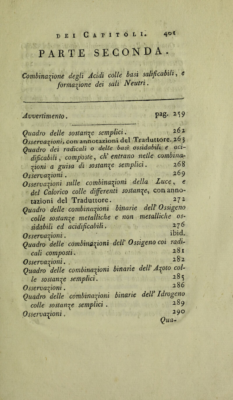 ( PARTE SECONDA. Combina^ióné degli Acidi colle basi salificabili, e forma^ìone dei sali Nentri. 'Avvertimento, pag. 2'5 9 Quadro delle sostart'j^e semplici. ^ Osserva:^ioni^ con annotazioni del Traduttore. 26 3 Quadro dei radicali o delle basì ossidabili e acz- dificabili, composte, eh: entrano ìielle combina- Tponi a guisa di sostan'^e semplici. 268 Osserva'poni. 269 Osservaponi sulle combinazioni della Luce, e del Calorico colle differenti sostanze, con anno- tazioni del Traduttore. 272 Quadro delle combinazioni binarie delV Ossigeno colle sostanze metalliche e non metalliche os- sidabili ed acidipeabìU. Osservazioni. ' ^ Quadro delle combinazioni deW Ossigeno coi radi- cali composti. ' < Osservazioni. , ^ ^ Quadro delle combinazioni binarie dell' Azoto col- le sostanze semplici. Osservazioni. Quadro delle combinazioni binarie deW Idrogeno colle sostanze semplici . ^^9 Osservazioni. ^9^ ^ Qua*