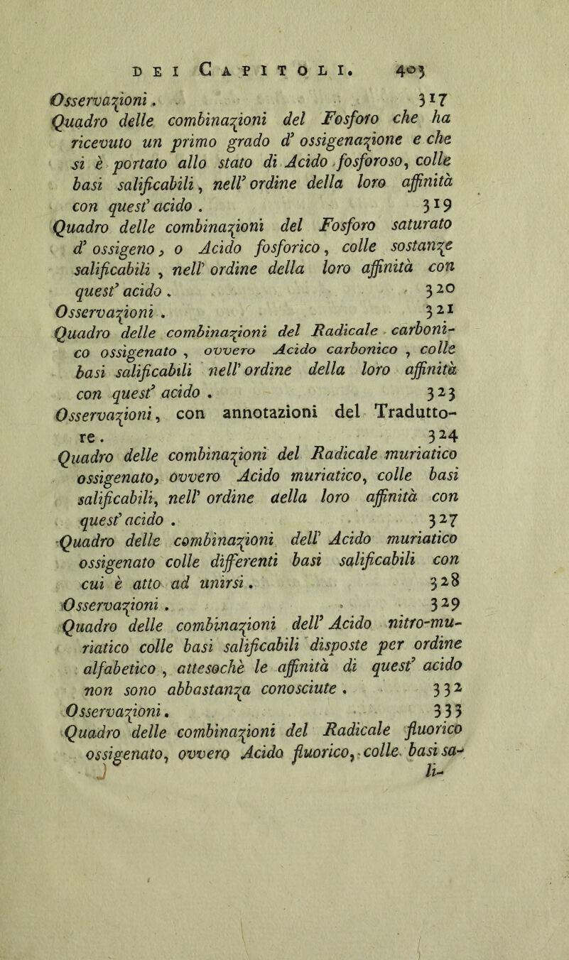 Osservar^onì, . 3*7 Quadro delle comhinaT^onì del Fosforo che ha ricevuto un primo grado d^ ossìgenar^one e che si è portato allo stato di Acido-fosforoso^ colle basi salificabili, neW ordine della loro affinità con quest' acido . 3*9 Quadro delle combina'fionì del Fosforo saturato d’ ossigeno ^ 0 Acido fosforico, colle sostante salificabili , nell' ordine della loro affinità con quesf acido , 3 Osservazioni . 3^* Quadro delle combìnaifionì del Fadìcale. carboni’- co ossigenato , ovvero Acido carbonico , colle basì salificabili ' nell' ordine della loro affinità con quesf acido . 323 Osservazioni ^ con annotazioni del Tradutto- re. 3M Quadro delle combinazioni del Radicale muriatico ossigenato, ovvero Acido muriatico^ colle basi salificahili^ nell' ordine della loro affinità con quest'acido . 3^7 ■Quadro delle combina'fiioni dell' Acido muriatico ossigenato colle differenti basi salificabili con cui è atto ad unirsi, 3^^ Osservazioni , » 3^9 Quadro delle combinazioni delf Acido nitro-mu^ riatico colle basi salificabili 'disposte per ordine alfabetico^ attesoché le affinità di quesf acido non sono abbastanza conosciute , 332 Osservazioni, • - ■ 333 ^Quadro delle combinazioni del Radicale ftuorico ossigenato^ ovvero Acido fiuorico^’Coll-e> basi sa-^ J li-