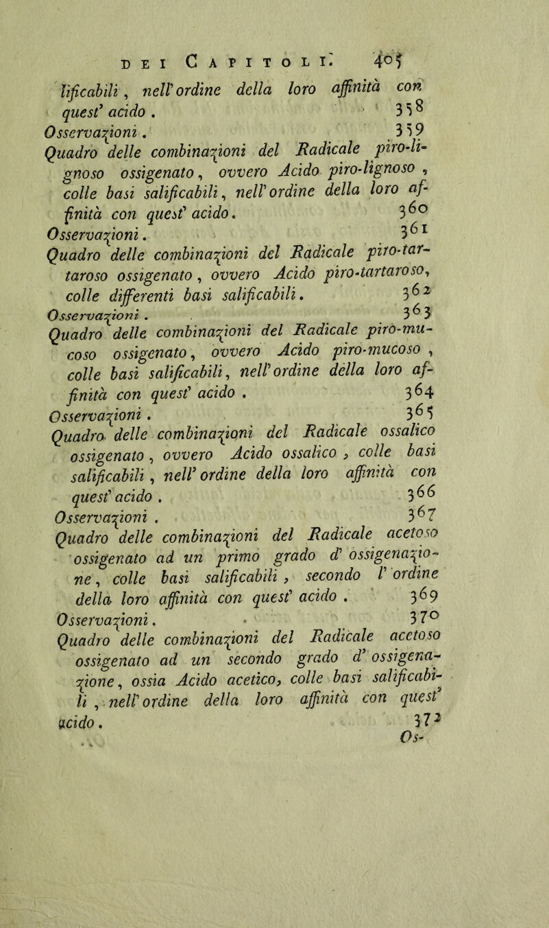 quesC acido . 358 Osservazioni. Quadro delle combinaZoni del Radicale piro-li- gnoso ossigenato, ovvero Acido piro-lìgnoso , colle basi salificabili^ nell'ordine della loro afi fnità con quest^ acido. 3^^ Osserva^ioni. ^ Quadro delle combinaZoni del Radicale piro-tar^ taroso ossigenato , ovvero Acido piro-tartaroso^ colle differenti basi salificabili, 3^^ OsservaZ^^^ • 5^5 Quadro delle combinaZonì del Radicale piro-mu- coso ossigenato., ovvero Acido piro-mucoso , colle basi salificabili, nell'ordine della loro af- finità con quesf acido , 364 Osservafio^^ . 3 ^ “Ì Quadro- delle comhinaZQt^l del Radicale ossalico ossigenato, ovvero Acido ossalico , colie basi salificabili, neïï ordine della loro affinità con quest'acido. 366 Osservofioni . 3^7 Quadro delle combinaZoni del Radicale acetoso 'ossigenato ad un primo grado d' ossigenaZo-^ ne, colle basi salificabili , » secondo /’ ordine della loro affinità con quest' acido . 369 Osservafimni, • 37^ Quadro delle combinaZ^oni del Radicale acetoso ossigenato ad un secondo grado d ossigena- Zone, ossia Acido acetico^ colle basi salificabi- li ,.neir ordine della loro affinità con quest gicido. 37^