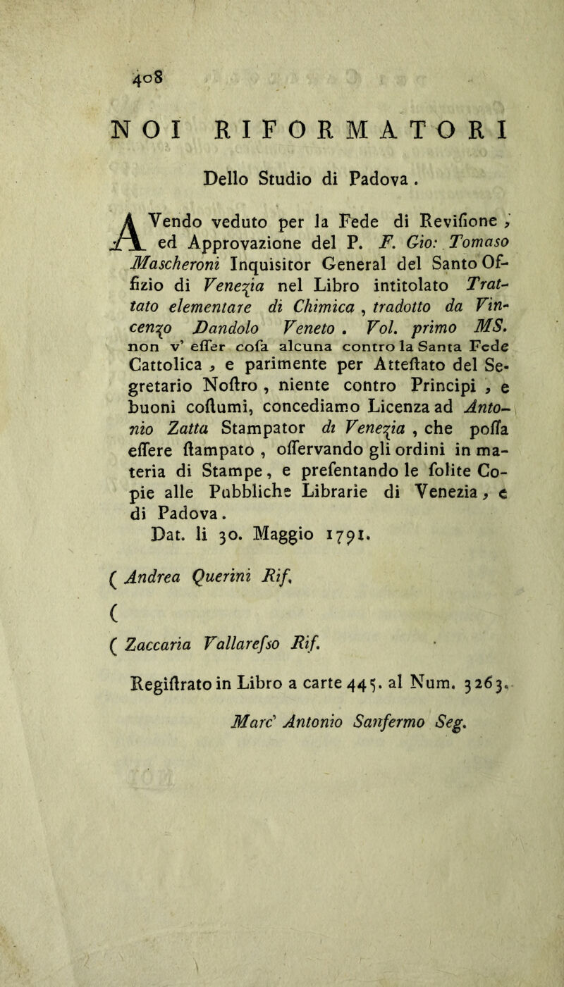 NOI RIFORMATORI Dello Studio di Padova . Avendo veduto per la Fede di Revifìone , ed Approvazione del P. F. Gio: Tomaso Mascheroni Inquisitor General del Santo Of- fizio di Venezia nel Libro intitolato Trat-^ tato elementare di Chimica , tradotto da Fin- cencio Dandolo Veneto , Voi, primo MS, non v’ effer cofa alcuna contro la Santa Fede Cattolica , e parimente per Atteflato del Se- gretario Noftro , niente contro Principi , e buoni coftumi, concediamo Licenza ad Anto^ nio Zana Stampator di Venezia , che polla effere Campato , offervando gli ordini in ma- teria di Stampe, e prefentando le folite Co- pie alle Pubbliche Librarie di Venezia, e di Padova. Dat. li 30. Maggio 17^1. ( Andrea Querini Rif, ( ( Zaccaria Vallarefso Rif, Regìdratoin Libro a carte 445. al Num. 3263.. Marc' Antonio Sanfermo Seg.