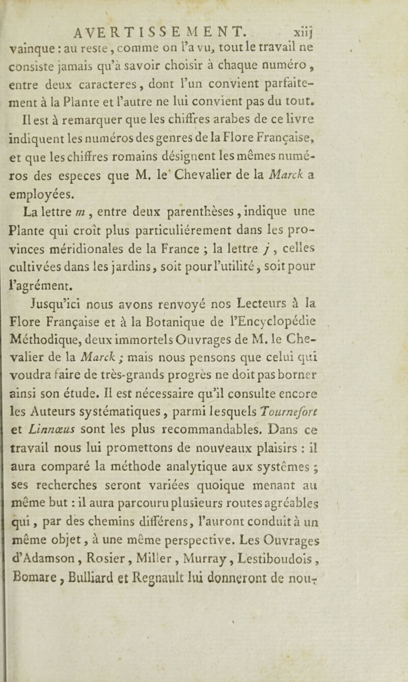 A VERT I SS E MENT.. xîiî vainque : au reste, comme on l’a vii^ tout le travail ne consiste jamais qu’à savoir choisir à chaque numéro , entre deux caractères, dont l’un convient parfaite- ment à la Plante et l’autre ne lui convient pas du tout. Il est à remarquer que les chiffres arabes de ce livre indiquent les numéros des genres de la Flore Française, et que leschifîres romains désignent les mêmes numé- ros des especes que M. le’ Chevalier de la Marck a employées. La lettre m , entre deux parenthèses , indique une Plante qui croît plus particuliérement dans les pro- vinces méridionales de la France ; la lettre j, celles cultivées dans les j ardins, soit pour Tutilité, soit pour l’agrément. Jusqu’ici nous avons renvoyé nos Lecteurs à la Flore Française et à la Botanique de l’Encyclopédie Méthodique, deux immortels Ouvrages de M. le Che- valier de la Marck ; mais nous pensons que celui qui voudra faire de très-grands progrès rie doit pas borner ainsi son étude. Il est nécessaire qu’il consulte encore les Auteurs systématiques, parmi lesquels Tourmfort et Linnœus sont les plus recommandables. Dans ce travail nous lui promettons de nouveaux plaisirs : il aura comparé la méthode analytique aux systèmes ; ses recherches seront variées quoique menant au même but : il aura parcouru plusieurs routes agréables qui, par dès chemins différens, l’auront conduit à un même objet, à une même perspective. Les Ouvrages d’Adamson , Rosier, Miller , Murray, Lestiboudols , Bomare, Bulliard et Régnault lui donneront de noiiT