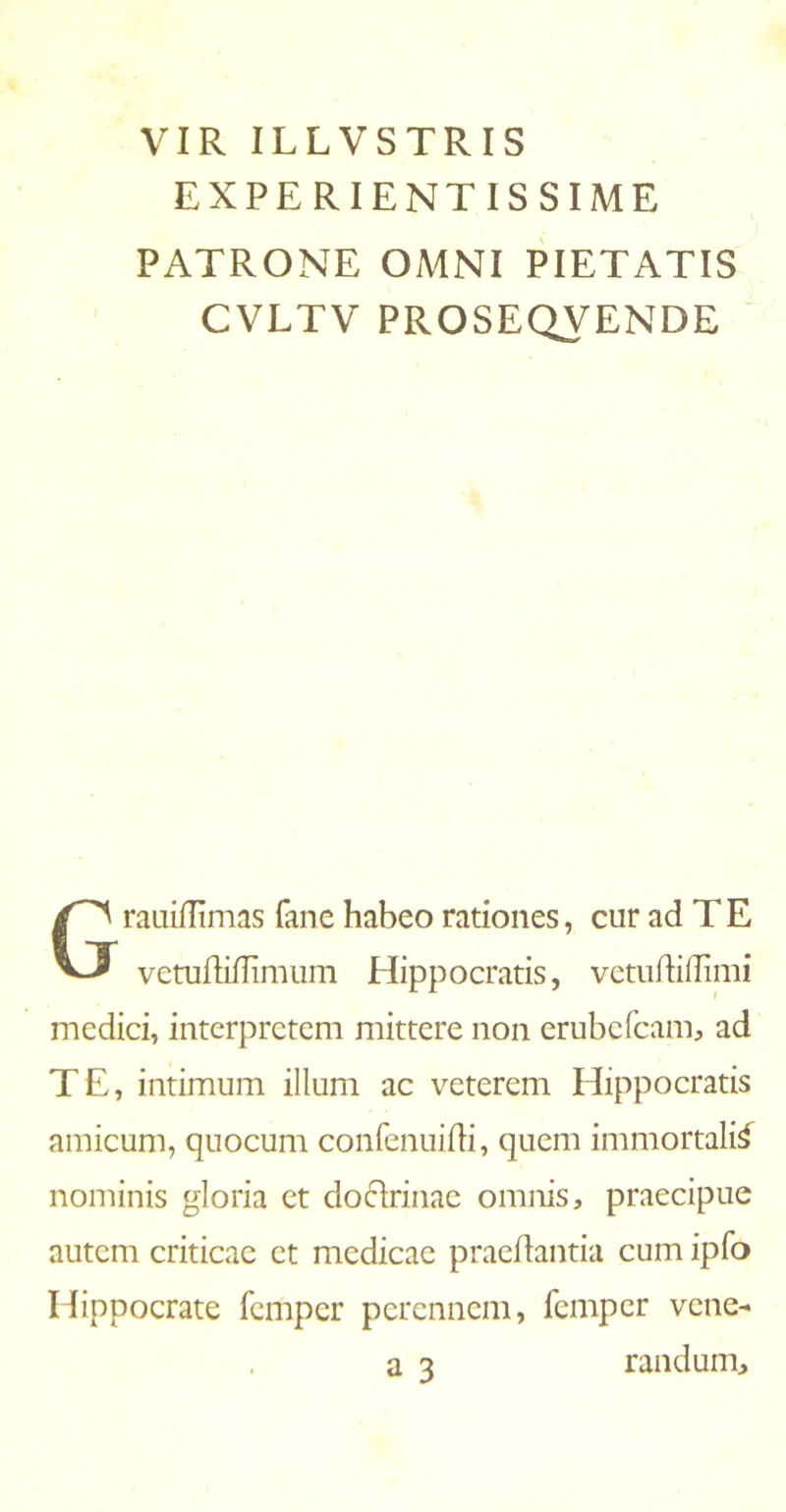 VIR ILLVSTRIS EXPERIENTISSIME PATRONE OMNI PIETATIS CVLTV PROSEQVENDE rauiifimas fane habeo rationes, cur ad TE vetuiMimum Hippocratis, vetudiilimi medici, interpretem mittere non erubefcam, ad TE, intimum illum ac veterem Hippocratis amicum, quocum confenuifli, quem immortali^ nominis gloria et docirinae omnis, praecipue autem criticae et medicae praedantia cum ipfo Hippocrate femper perennem, femper vene- randum.