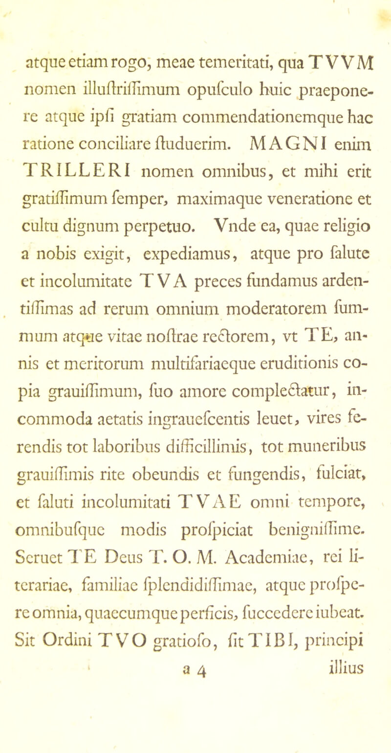 nomen illuftriffimum opufculo huic praepone- re atque ipii gratiam commendationemque hac ratione conciliare fhiduerim. MAGNI enim TRILLERI nomen omnibus, et mihi erit gratiilimum femper, maximaque veneratione et cultu dignum perpetuo. Vnde ea, quae religio a nobis exigit, expediamus, atque pro falute et incolumitate T V A preces fundamus arden- tiilimas ad rerum omnium moderatorem fum- mum atque vitae noflrae rectorem, vt TE, an- nis et meritorum multifariaeque eruditionis co- pia grauiflimum, fuo amore complectatur, in- commoda aetatis ingrauefcentis leuet, vires te- rendis tot laboribus difficillimis, tot muneribus grauiffimis rite obeundis et fungendis, tulciat, et faluti incolumitati TVAE omni tempore, omnibufque modis proipiciat benigniffime. Scruet TE Deus T. O. Ad. Academiae, rei li- terariae, familiae fplcndidiffimac, atque profpc- re omnia, quaecumque perficis, fucccdcrciubeat. Sit Ordini TVO gratiofo, iit TIBI, principi a 4 illius