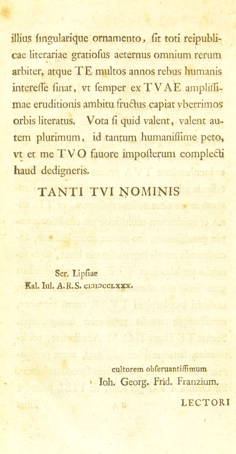 illius hngularique ornamento, iit toti reipubli- cae literariae gratiofus aeternus omnium rerum arbiter, atque T E multos annos rebus humanis intereffe iinat, vt femper ex T VAE amplilli- mae eruditionis ambitu fru&us capiat vberrimos orbis literatus. Vota ii quid valent, valent au- tem plurimum, id tantum humaniflime peto, vt et me T V O fauore impoiterum comple£ti haud dedigneris. TANTI TVI NOMINIS Scr. Lipfiae Kal. Iui. A. R. S. ciai^cCLXXX. i cultorem obferuantiffimum • Ioh. Georg. Frid. Franzium. LECTORI